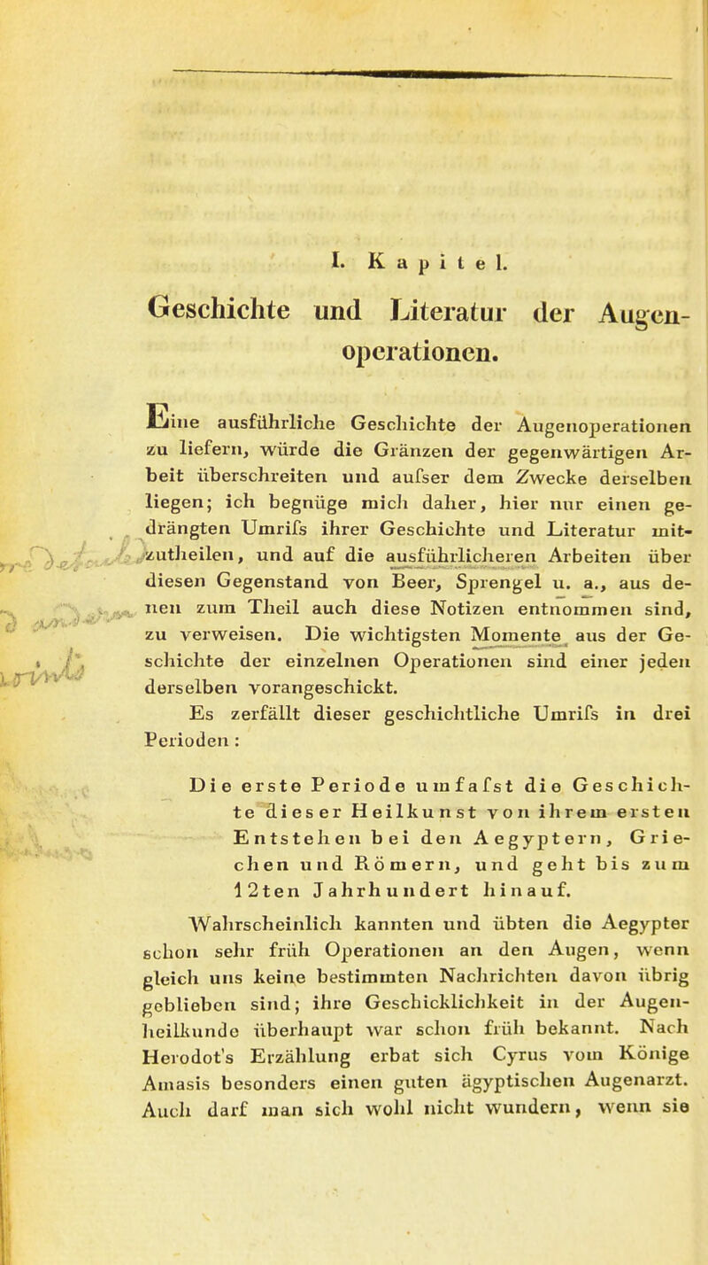 Geschichte und Literatur der Augcn- opcrationen. Eine ausführliche Geschichte der Augenoperationen zu liefern, würde die Gränzen der gegenwärtigen Ar- beit überschreiten und aufser dem Zwecke derselben liegen; ich begnüge mich daher, hier nur einen ge- . drängten Umrifs ihrer Geschichte und Literatur mit- «liutheilen, und auf die ausführlicheren Arbeiten über diesen Gegenstand von Beer, Sprengel u. a., aus de- 1^^-^ neu zum Theil auch diese Notizen entnommen sind, •^^ zu verweisen. Die wichtigsten Momente _ aus der Ge- schichte der einzelnen Operationen sind einer jeden derselben vorangeschickt. Es zerfällt dieser geschichtliche Umrifs in drei Perioden: Die erste Periode umfafst die Geschich- te dieser Heilkunst von ihrem ersten Entstehen bei den Aegyptern, Grie- chen und Römern, und geht bis zum 12ten Jahrhundert hinauf. Wahrscheinlich kannten und übten die Aegypter echon sehr früh Operationen an den Augen, wenn gleich uns keine bestimmten NacJirichten davon übrig geblieben sind; ihre Geschickliclikeit in der Augen- heilkunde überhaupt war schon früh bekannt. Nach Herodot's Erzählung erbat sich Cyrus vom Könige Amasis besonders einen guten ägyptischen Augenarzt. Auch darf man sich wohl nicht wundern, wenn sie