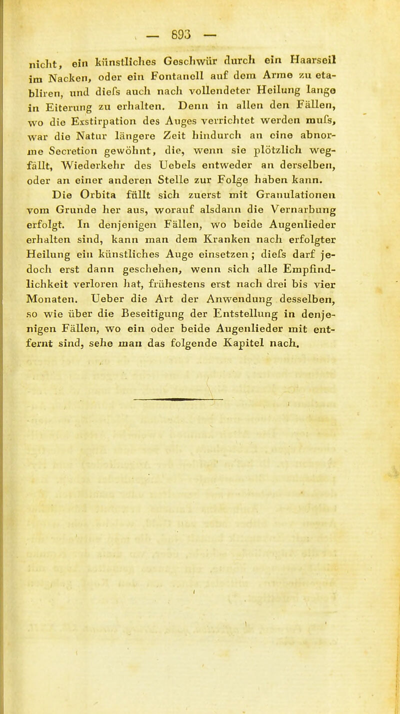 — 693 — nicht, ein knnstliclies Geschwür durch ein Haarseil im Nacken, oder ein Fontanoll auf dem Anne zu eta- bliren, und diefs auch nach vollendeter Heilung lange in Eiterung zu erhalten. Denn in allen den Fällen, wo die Exstirpation des Auges verrichtet werden mufs, war die Natur längere Zeit hindurch an eine abnor- me Secretion gewöhnt, die, wenn sie plötzlich weg- fällt, Wiederkehr des Uebels entweder an derselben, oder an einer anderen Stelle zur Folge haben kann. Die Orbita füllt sich zuerst mit Granulationen vom Grunde her aus, worauf alsdann die Vernarbung erfolgt. In denjenigen Fällen, wo beide Augenlieder erhalten sind, kann man dem Kranken nach erfolgter Heilung ein künstliches Auge einsetzen; diefs darf je- doch erst dann geschehen, wenn sich alle Empfind- lichkeit verloren hat, frühestens erst nach drei bis vier Monaten. Ueber die Art der Anwendung desselben, so wie über die Beseitigung der Entstellung in denje- nigen Fällen, wo ein oder beide Augenlieder mit ent- fernt sind, sehe mau das folgende Kapitel nach.
