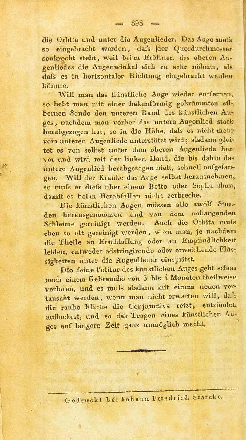die Orbita und unter die Augenlieder. Das Auge mufs so eingcbraclit werden, dafs |der Querdurclimesser senkrecht steht, weil boi'ra Eröffnen des oberen Au- genliedes die Augenwinkel sich zu sehr nähern, als dafs es in horizontaler Richtung eingebracht werden könnte. Will man das künstliche Auge wieder entfernen, so hebt man mit einer hakenförmig gekrümmten sil- bernen Sonde den unteren Rand des künstlichen Au- ges, nachdem man vorher das untere Augenlied stark herabgezogen hat, so in die Höhe, dafs es nicht mehr vom unteren Augenliede unterstützt wird; alsdann glei- tet es von selbst unter dem oberen Augenliede her- vor und wird mit der linken Hand, die bis dahin das untere Augenlied herabgezogen hielt, schnell aufgefan- gen. Will der Kranke das Auge selbst herausnehmen, so mufs er diefs über einem Bette oder Sopha thun, damit es beim Herabfallen nicht zerbreche. Die künstlichen Augen müssen alle zwölf Stun- den herausgenommen und von dem anhängenden Schleime gereinigt werden. Auch die Orbita mufs eben so oft gereinigt werden, wozu man, je nachdem die Theile an Erschlaffung oder an Empfindlichkeit leiden, entweder adstringirende oder erweichende Flüs- sigkeiten unter die Augenlieder einspritzt. Die feine Politur des künstlichen Auges geht schon nach einem Gebrauche von 3 bis 4 Monaten theilweise verloren, und es mufs alsdann mit einem neuen ver- tauscht werden, wenn man nicht erwarten will, dafs die rauhe Fläche die Conjunctiva reizt, entzündet, auflockert, und so das Tragen eines künstlichen Au-^ ges auf längere Zeit ganz unmöglich macht. I Gedruckt bei Johann Friedrich Slarcke.