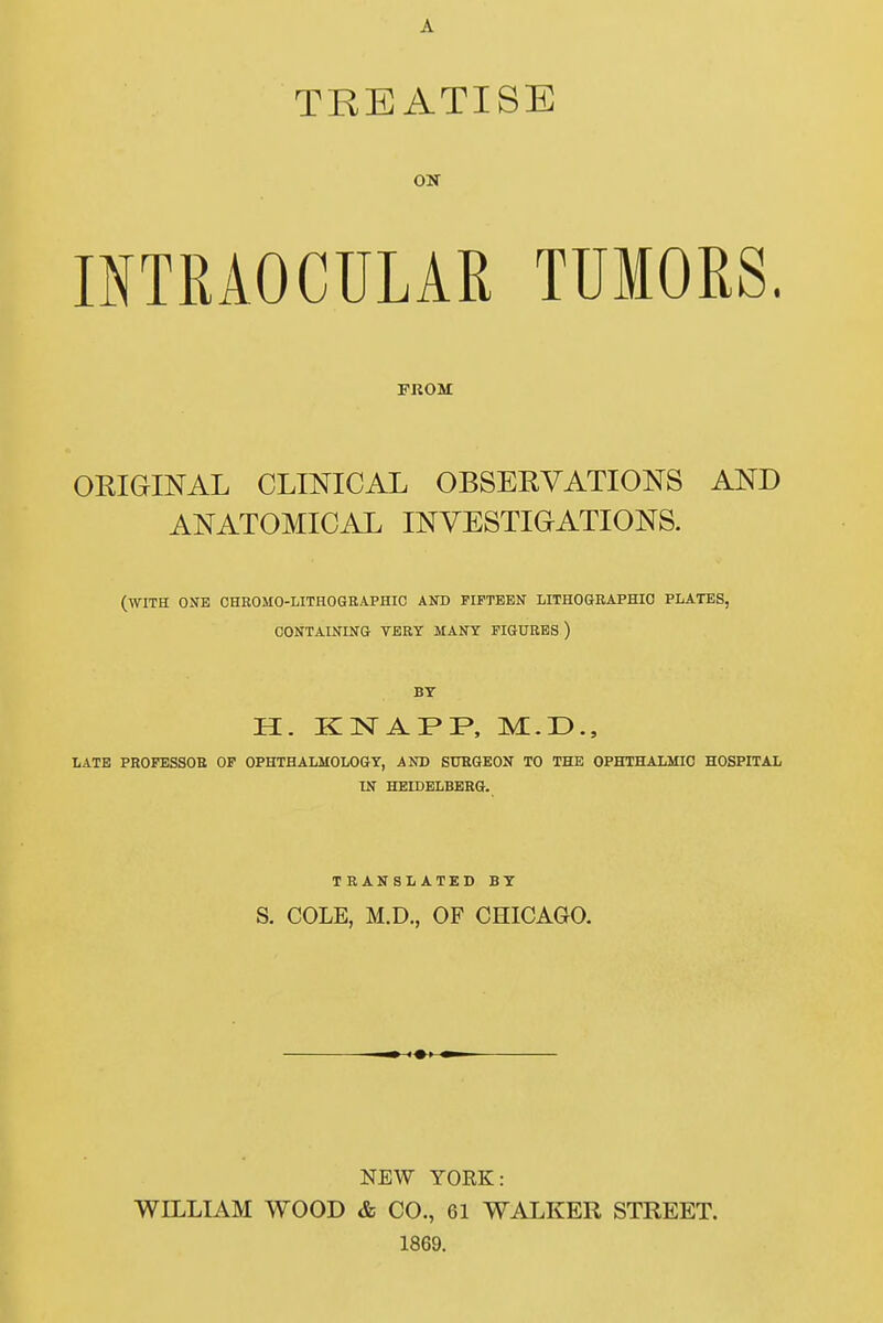 A TREATISE INTRAOCULAR TUMORS. FKOM ORIGINAL CLINICAL OBSERVATIONS AND ANATOMICAL INVESTIGATIONS. (WITH OSE OHROMO-LITH06EAPHIC AND PIPTEEN LITHOGRAPHIO PLATES, OONTAINING TERY MANY PIGURES ) BT H. KNAPP, M.D., LATB PROFESSOR OF OPHTHALMOLOGY, AND SÜRGEON TO THE OPHTHALMIO HOSPITAL IN HEIDELBERG. TRANSLATED BT S. COLE, M.D., OF CHICAGO. NEW YORK: WILLIAM WOOD & CO., 61 WALKER STREET. 1869.