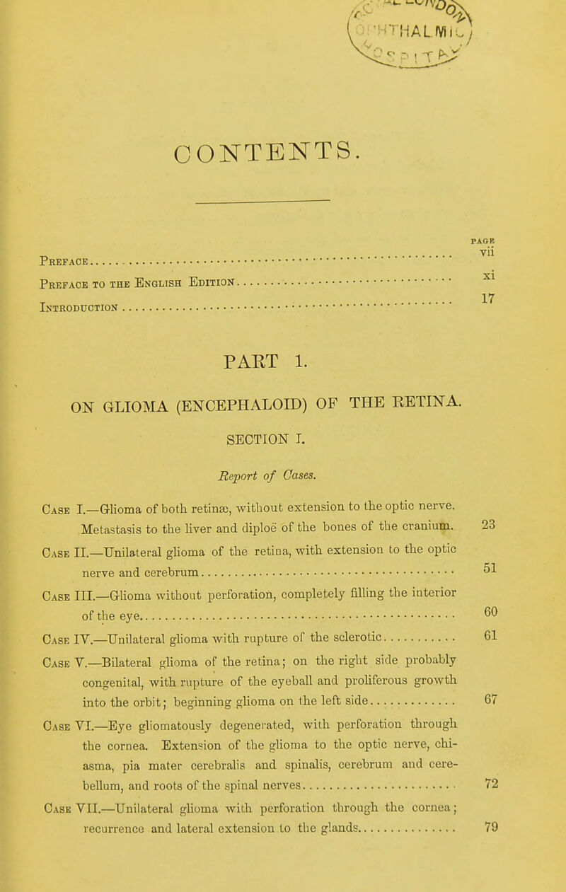 Od:. Ol'HTI-iALIVii P ^: t -r f^J CONTENTS. PAOR „ vii Preface PkEFACB TO THE EnGLISH EdITION 17 ISTRODUCTION PART 1. ON GLIOMA (ENCEPHALOID) OF THE RETINA. SEOTION T. Report of Cases. Oase I.—Glioma of both retina), without extension to Ihe optic nerve. Metastasis to the liver and diploe of tlie bones of the cranium. 23 Gase IL—Unilateral glioma of the retina, with extension to the optic nerve and cerebrum 51 Oase III.—aiioma without Perforation, completely filling the interior of the eye Gase IV.—Unilateral glioma with rupture of the sclerotic 61 Gase Y.—Bilateral glioma of the retina; on the right side probably congenital, with rupture of the eyeball and proliferous growth into the orbit; beginning glioma on the left side. 67 Gase YI.—Eye gliomatously degenerated, with Perforation through the Cornea. Extension of the glioma to the optic nerve, chi- asma, pia mater cerebralis and spinaHs, cerebrum and cere- bellum, and roots of the spinal nerves 72 Gase YII.—Unilateral glioma with Perforation through the cornca; recurrence and lateral extension to the glands 79