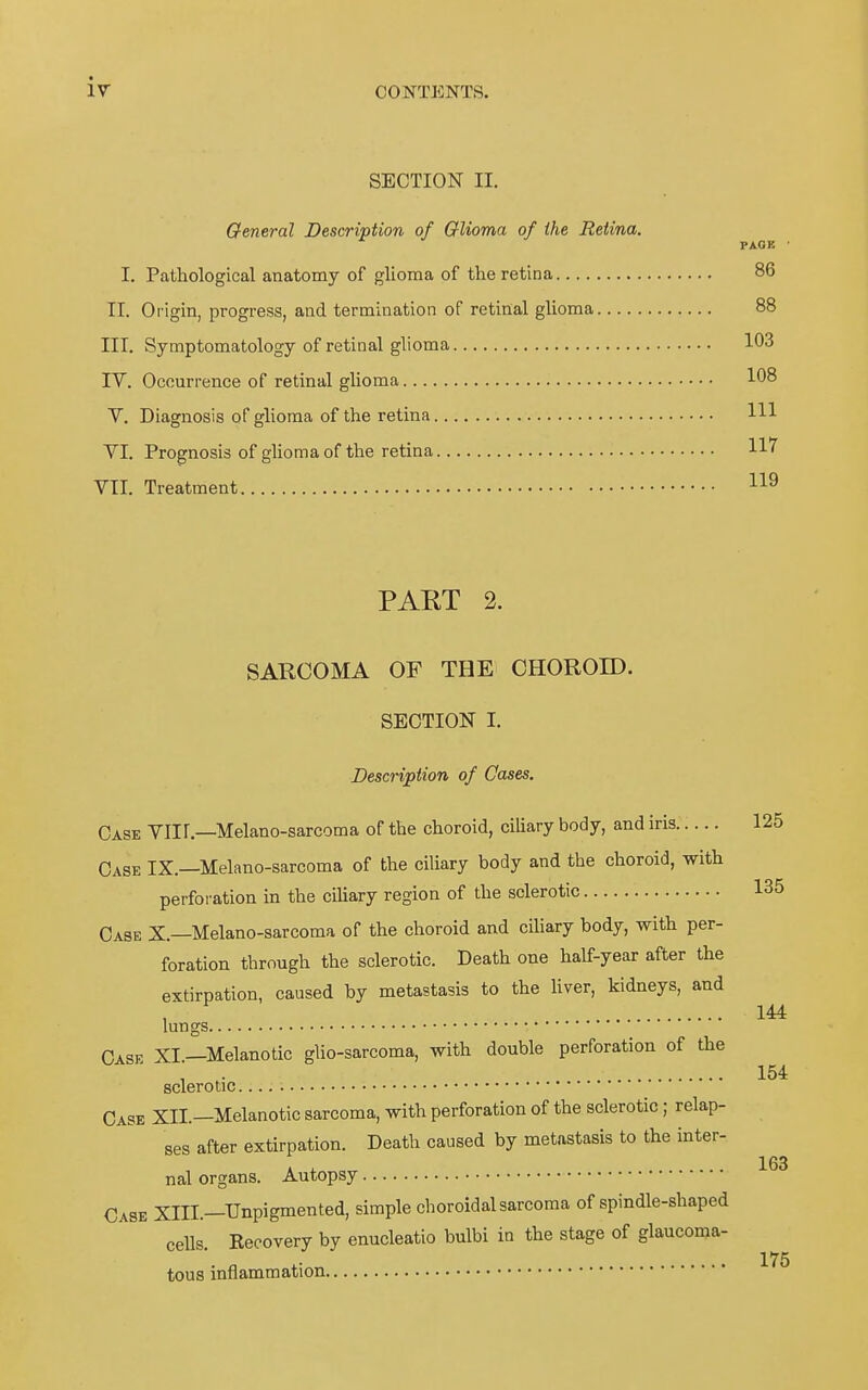 SECTION II. General Description of Olioma of ihe Retina. I. Pathological anatomy of glioma of the retina PAGE 86 IT. Origin, progress, and termination of retinal glioma 88 III. Symptomatology of retinal glioma 103 IV. Ocourrence of retinal glioma 108 V. Diagnosis of glioma of the retina Hl VI. Prognosis of glioma of the retina 117^ VII. Treatment PART 2. SARCOMA OF THE CHOROID. SBOTION I. Description of Cases. Oase VIIl.—Melano-sarcoma of the choroid, ciliary body, and iris 125 Gase IX.—Melano-sarcoma of the ciliary body and the choroid, with Perforation in the ciliary region of the sclerotic 135 Gase X.—Melano-sarcoma of the choroid and ciliary body, with Per- foration through the sclerotic. Death one half-year after the extirpation, caused by metastasis to the liver, kidneys, and , 144 lungs Gase XI.—Melanotic glio-sarcoma, with double Perforation of the 154 sclerotic. Gase XII.—Melanotic sarcoma, with Perforation of the sclerotic; relap- ses after extirpation. Death caused by metastasis to the inter- K ^ .163 nal Organs. Autopsy Gase XIII.—Unpigmented, simple choroidal sarcoma of spindle-shaped cells. Recovery by enucleatio bulbi in the stage of glaucoma- tous inflammation