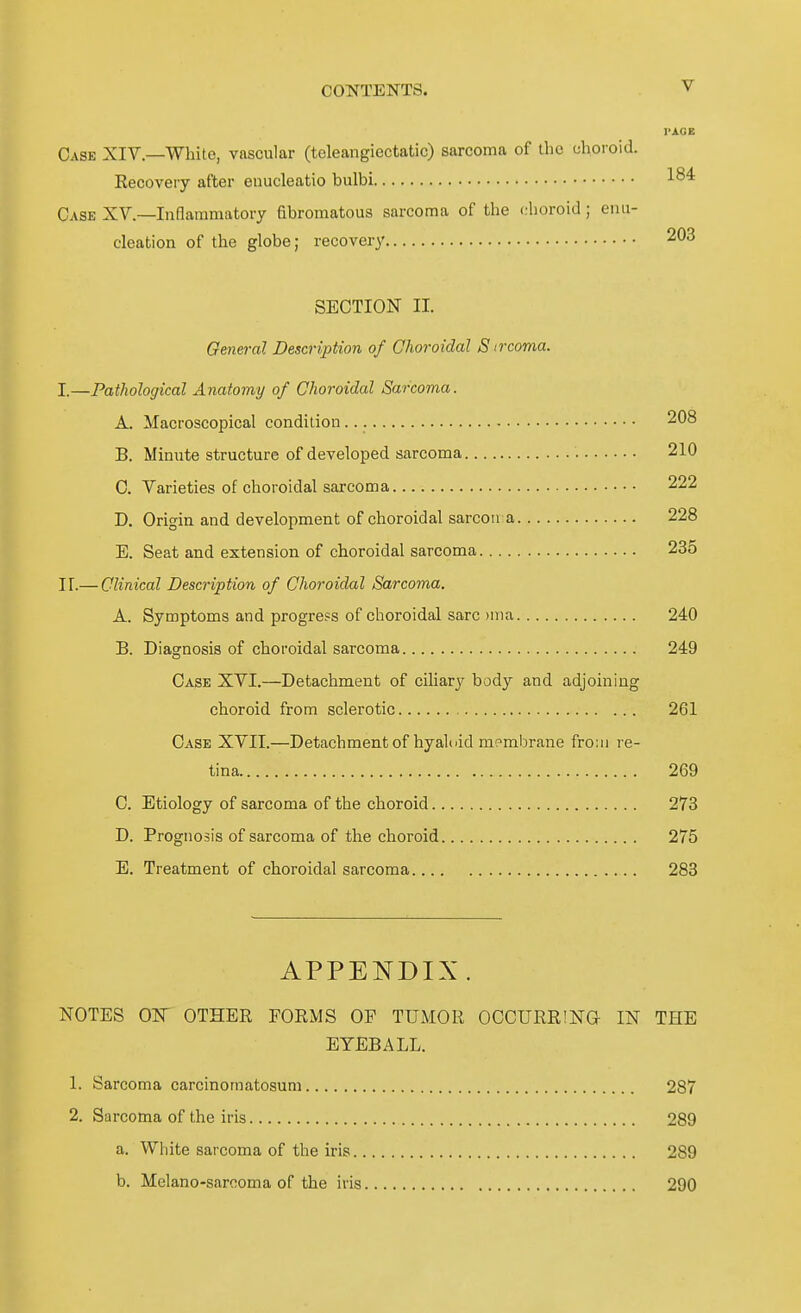 Gase XIV.—White, vascular (teleangiectatic) sarcoma of thc ehoroid. Recovery after euucleatio bulbi Oase XV.—Inflammatory fibromatous sarcoma of the choroid; eim- cleation of the globe; recovery 203 SECTION II. General Description of Choroidal S ivcoma. I.—Pathological Änatomy of Choroidal Sarcoma. A. Macroscopical condition 208 B. Minute structure of developed sarcoma 210 0. Varieties of choroidal sarcoma 222 D. Origin and development of choroidal sarcon a 228 E. Seat and extension of choroidal sarcoma 235 ir.— Clinical Description of Choroidal Sarcoma. A. Symptoms and progress of choroidal sarc )nia 240 B. Diagnosis of choroidal sarcoma 249 Oase XVI.—Detachment of ciliary body and adjoining choroid from sclerotic 261 Gase XVIT.—Detachment of hyaloid raembrane froiii re- tina 269 G. Etiology of sarcoma of the choroid 273 D. Prognosis of sarcoma of the choroid 275 E. Treatment of choroidal sarcoma 283 APPENDIX. NOTES OW OTHER FORMS OF TUMOR OCCURRING- IN TFIE EYEBALL. 1. Sarcoma carcinomatosuni 287 2. Sarcoma of the iris 289 a. White sarcoma of the iris 289 b. Melano-sarcoma of the iiis 290