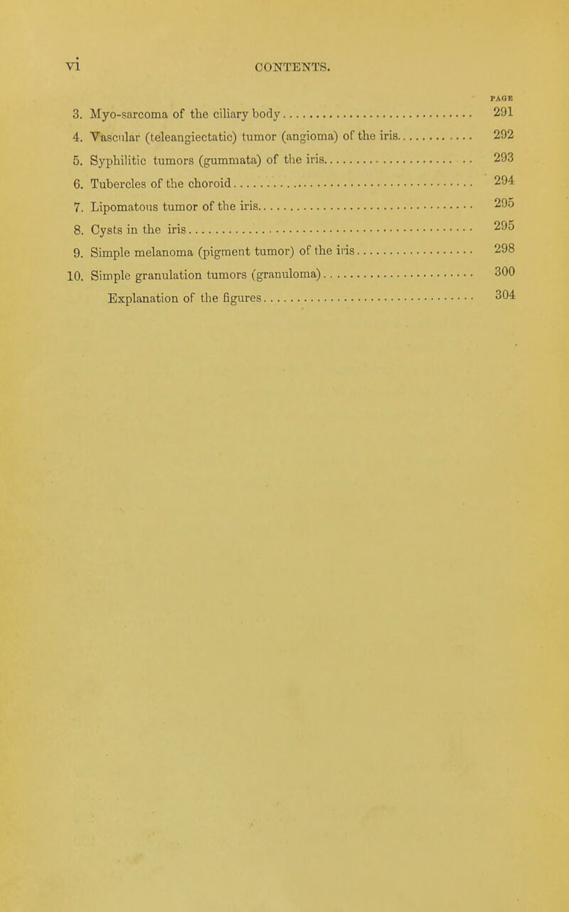 PAOE 3. Myo-sarcoma of the ciliary body 291 4. Vascnlar (teleangiectatic) tumor (angioma) of the iris 292 5. Syphilitic tumors (gummata) of the iris 293 6. Tubercles of the choroid 294 7. Lipomatous tumor of the iris 29o 8. Cysts in the iris 295 9. Simple melanoma (pigment tumor) of the iris 298 10. Simple granulation tumors (granuloma) 300 Explanation of the figures 304