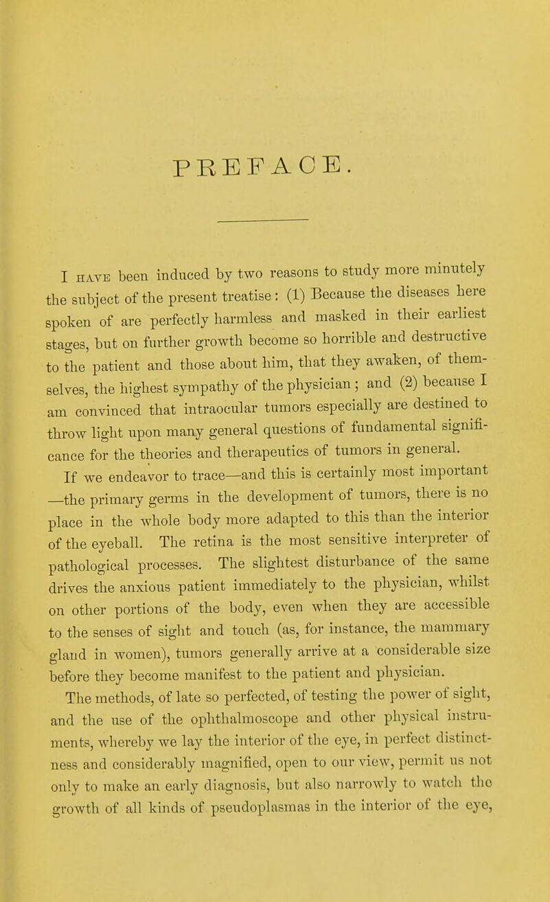 PREF ACE. I HAVE been induced by two reasons to study more minutely the subject of tlie present treatise: (1) Eecause the diseases bere spoken of are perfectly harmless and masked in tbeir earliest stages, but on further growtb become so borrible and destructive to the patient and those about bim, tbat tbey awaken, of tbem- selves, the highest sympathy of the physician ; and (2) becanse I am convinced that intraocular tnmors especially are destined to throw light upon many general questions of fundamental signifi- cance for the theories and therapeutics of tumors in general. If we endeavor to trace—and this is certainly most important —the primary germs in the development of tumors, there is no place in the whole body more adapted to this than the interior of the eyeball. The retina is the most sensitive Interpreter of pathological processes. The slightest disturbance of the same drives the anxious patient immediately to the physician, whilst on other portions of the body, even when they are accessible to the senses of sight and touch (as, for instance, the maramary glaud in women), tumors generally arrive at a considerable size before they become manifest to the patient and physician. The methods, of late so perfected, of testing the power of sight, and the use of the ophthalmoscope and other physical instru- ments, whereby we lay the interior of the eye, in perfect distinct- ness and considerably niagnified, open to our view, permit us not only to raake an early diagnosis, but also narrowly to watch the growth of all kinds of pseudoplasmas in the interior of the eye,