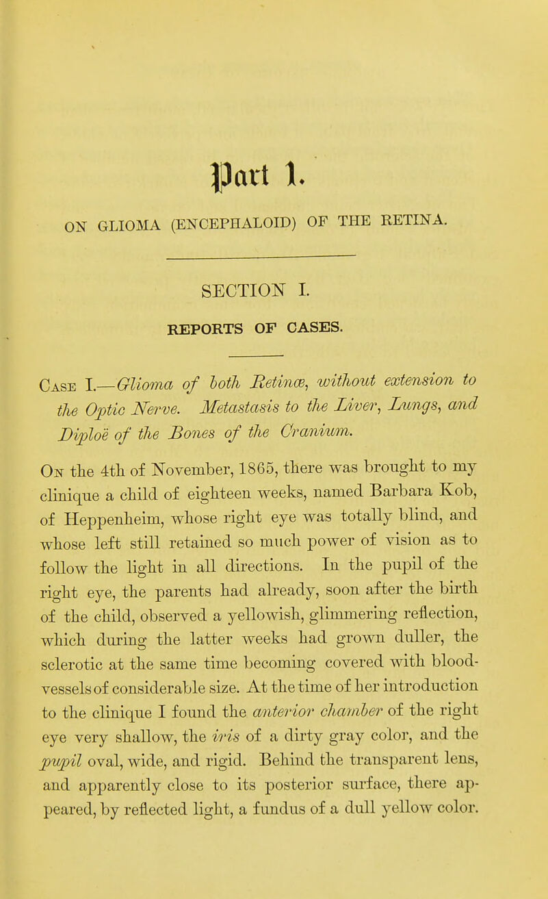 Patt 1. GLIOMA (ENCEPHALOID) OF THE RETINA. SECTIOS 1. REPORTS OF GASES. Gase l.—Glioma of loth Retince, witlwut extension to tlie Oftic Nerve. Metastasis to tlie Liver, Lungs, and Diploe of tlie Bones of tlie Oranium. On tlie 4tli of November, 1865, there was brouglit to my clinique a cliild of eighteen weeks, narned Barbara Kob, of Heppenlieim, wliose riglit eye was totally blind, and wliose left still retained so mucli power of vision as to foUow tlie liglit in all directions. In tlie pnpil of tlie riglit eye, the parents liad already, soon after tlie birtli of the cliild, observed a yellowish, glimmering reflection, whicli during tlie latter weeks kad grown dnller, tke sclerotic at tke same time becoming covered witk blood- vesselsof considerable size. At tke time of ker introdnction to tke clinique I found tke anterior cliamber of tke rigkt eye very skallow, tke iris of a dirty gray color, and tke ])U])il oval, wide, and rigid. Bekind tke transparent lens, and apparently close to its posterior surface, tkere ap- peared, by reflected ligkt, a fundus of a dull yellow color.