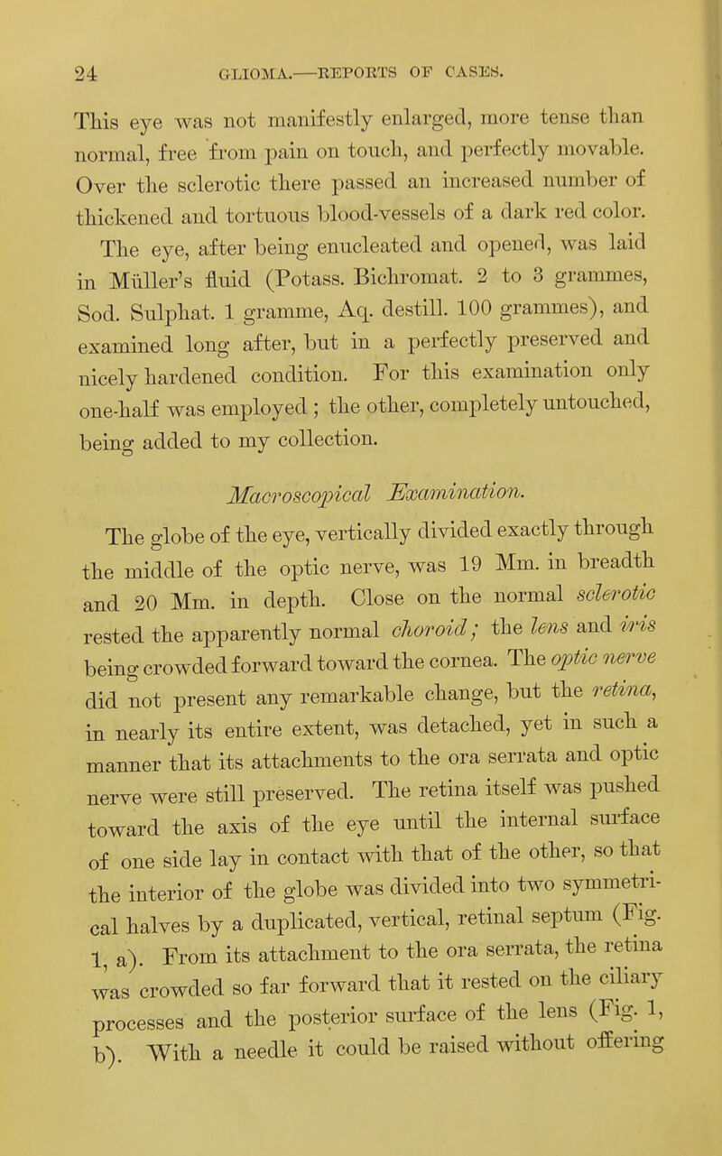 This eye was not manifestly enlarged, more tense than normal, free from pain on toucli, and perfecÜy movable. Over tlie sclerotic tliere passed an increased number of tliickened and tortuons blood-vessels of a dark red color. The eye, after being enncleated and opened, was laid in Müller's fluid (Potass. Bichromat. 2 to 3 grammes, Sod. Sulpkat. 1 gramme, Aq. destill. 100 grammes), and examined long after, but in a perfectly preserved and nicely hardened condition. For tliis examination only one-balf was employed ; tlie otker, completely nntonched, being added to my collection. MacrosGopical Examination. The globe of tlie eye, vertically divided exactly tbrough the middle of tbe optic nerve, was 19 Mm. in breadth and 20 Mm. in deptli. Close on tbe normal sclerotiG rested the apparently normal clwroid; the and iHs being crowdedforward toward the Cornea. The ojotic nerve did not present any remarkable change, bnt the reÜna, in nearly its entire extent, was detached, yet in such a manner that its attachments to the ora serrata and optic nerve were still preserved. The retina itself was pnshed toward the axis of the eye until the internal sni-face of one side lay in contact with that of the other, so that the interior of the globe Avas divided into two symmetri- cal halves by a dnplicated, vertical, retinal septum (Fig. 1, a). From its attachment to the ora serrata, the retina was crowded so far forward that it rested on the ciliary processes and the posterior surface of the lens (Fig. 1, b). With a needle it could be raised without offermg