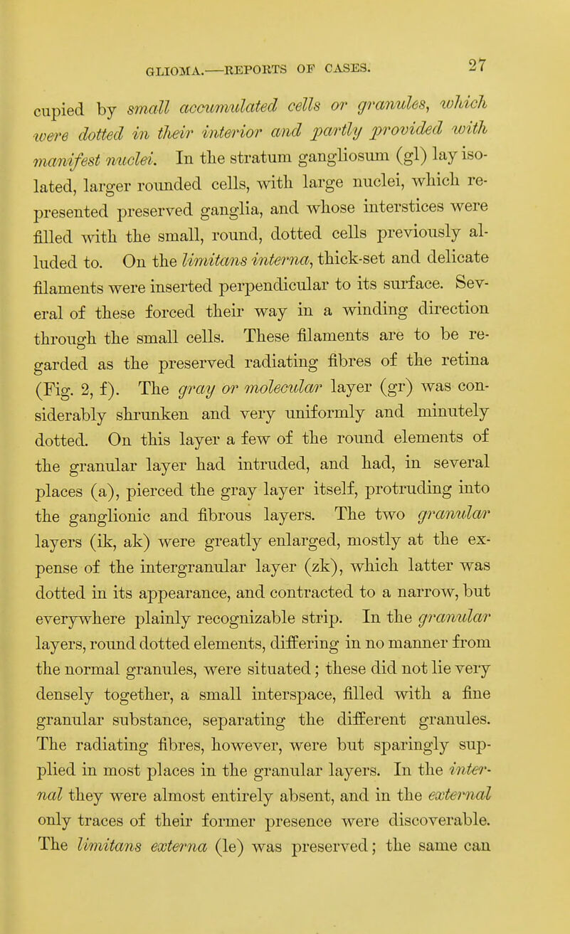 cupied by small acmmmdated cells or granules, tohicli wet'e dotted in tlieir interior and partly provided ivith manifest micld. In tlie Stratum gangliosum (gl) lay iso- lated, larger roiinded cells, with large nuclei, whicli re- presented preserved ganglia, and wliose interstices were filled witli tlie small, round, dotted cells previously al- luded to. On tlie limitans interna, thick-set and delicate filaments were inserted perpendicular to its surf ace. Sev- eral of tliese forced their way in a winding direction througlL tlie small cells. These filaments are to be re- garded as tlie preserved radiating fibres of tlie retina (Fig. 2, f). Tlie gray or molecular layer (gr) was con- siderably slirunken and very nniformly and minutely dotted. On tMs layer a few of the round elements of tlie granulär layer iiad intruded, and liad, in several places (a), pierced tlie gray lay er itself, protruding into tlie ganglionic and fibrous layers. The two gramda/)' layers (ik, ak) were greatly enlarged, mostly at the ex- pense of the intergranular layer (zk), which latter was dotted in its appearance, and contracted to a narrow, but everywhere plainly recognizable strip. In the granulär layers, round dotted elements, differing in no manner from the normal granules, were situated; these did not lie veiy densely together, a small interspace, filled with a fine granulär substance, separating the diiferent granules. The radiating fibres, however, were but sparingly sup- plied in most places in the granulär layers. In the inter- nal they were almost entirely abseilt, and in the external only traces of their former presence were discoverable. The limitans externa (le) was preserved; the same cau