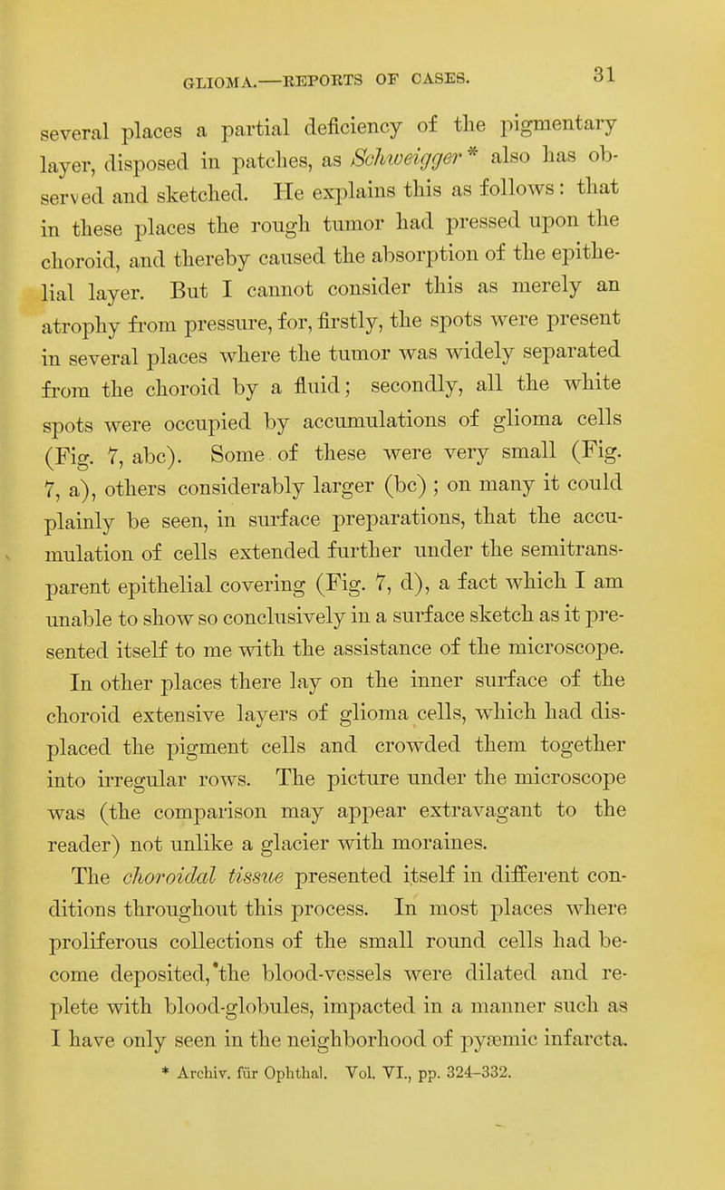 several places a partial deficiency of the pigmentary layer, disposed in patclies, as Sclmeigger also lias ob- served and sketclied. He explains tliis as follows : that in these places the rough tumor liad pressed upon tlie choroid, and tliereby caiised the absorption of the epithe- lial layer. But I camiot consider this as merely an atrophy fi'om pressure, for, firstly, the spots were present in several places where the tumor was widely separated fi'om the choroid by a fluid; secondly, all the white spots were occupied by accumulations of glioma cells (Fig. 7, abc). Some of these were very small (Fig. 7, a), others considerably larger (bc) ; on many it could plainly be seen, in surface preparations, that the accu- mulation of cells extended further under the semitrans- parent epithelial covering (Fig. 7, d), a fact which I am unable to show so conclusively in a surface sketch as it pre- sented itself to me with the assistance of the microscope. In other places there lay on the inner surface of the choroid extensive layers of glioma cells, which had dis- placed the pigment cells and crowded them together into irregulär rows. The picture under the microscope was (the comparison may appear extravagant to the reader) not unlike a glacier with moraines. The choroidal tissue presented itself in dijfferent con- ditions throughout this process. In most places where proliferous collections of the small round cells had be- come deposited, *the blood-vessels were dilated and re- plete with blood-globules, impacted in a manner such as I have only seen in the neighborhood of pyaemic infarcta. * Archiv, für Ophthal. Vol. VI., pp. 324-332.