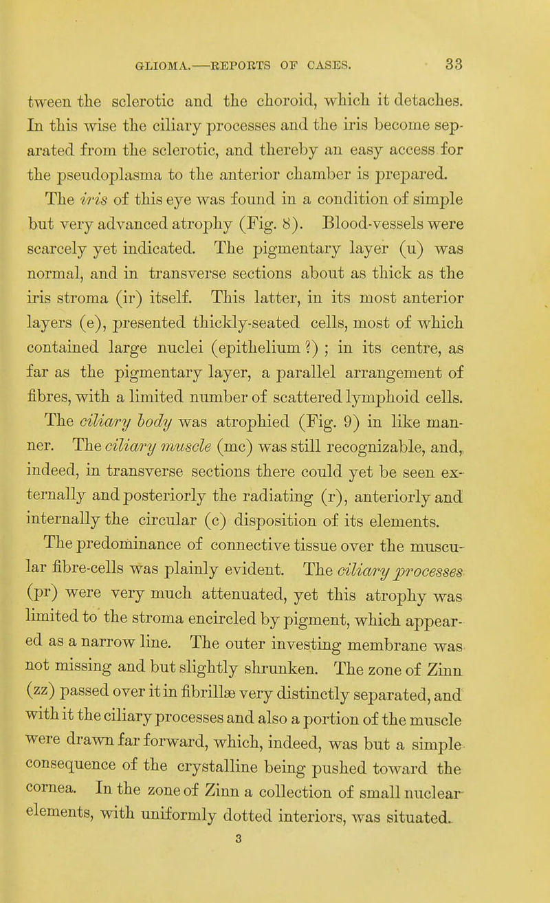 tween tlie sclerotic and tlie clioroid, wliicli it detaclies. In tliis wise tlie ciliaiy processes and tlie iris become sep- arated from tlie sclerotic, and tliereby an easy access for tlie pseudoplasma to tlie anterior cliamber is prepared. Tlie iris of tliis eye was found in a condition of simple but very advanced atropliy (Fig. 8). Blood-vessels were scarcely yet indicated. Tlie pigmentary layer (u) was normal, and in transverse sections about as tliick as the iris stroma (ir) itself. Tliis latter, in its most anterior layers (e), presented thickly-seated cells, most of wMcli contained large nnclei (epitlielium ?) ; in its centre, as far as tlie pigmentary layer, a parallel arrangement of fibres, witli a limited nmnber of scattered lympboid cells. Tlie ciliary hody was atropliied (Fig. 9) in like man- ner. Tlie ciliary muscle (mc) was still recognizable, and,, indeed, in transverse sections tbere could yet be seen ex- ternally and posteriorly tbe radiating (r), anteriorly and internally tke circnlar (c) disposition of its elements. The predominance of connective tissue over tbe muscu- lar fibre-cells was plainly evident. The ciliary processes (pr) were very muck attenuated, yet tliis atropky was limited to the stroma encircled by pigment, wkick appear- ed as a narrow line. The outer investing membrane was not missing and but slightly shrunken. The zone of Zinn (zz) passed over itin fibrillse very distinctly separated, and with it the ciliary processes and also a portion of the muscle were drawn far forward, which, indeed, was but a simple consequence of the crystalline being pushed toward the Cornea. In the zoneof Zinn a collection of small nuclear elements, with uniformly dotted interiors, was situated. 3