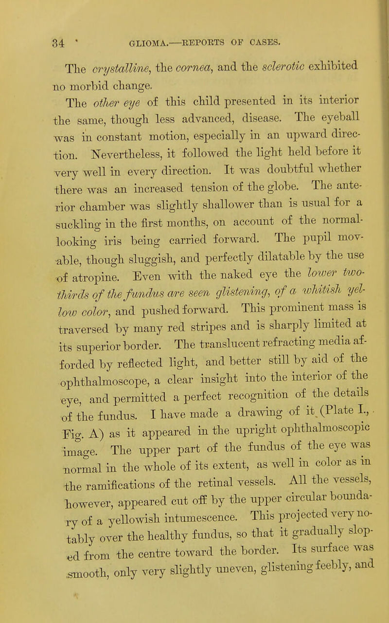 The crystalUne, tlie Cornea, and tlie sclerotic exMbited no morbid cbange. Tlie otlier eye of this cliild presented in its interior tlie same, thougli less advanced, disease. The eyeball was in constant motion, especially in an npward direc- tion. Nevertlieless, it foUowed the ligbt lield before it very well in every direction. It was doubtful wlietlier tliere was an increased tension of tlie globe. The ante- rior Chamber was slightly shallower than is nsnal for a suckling in the first months, on account of the normal- looking iris being carried forward. The pupil mov- tible, though sluggish, and perfectly dilatable by the use of atropine. Even with the naked eye the loiver two- iMrds of thefundus a/re seen glistening, of a whitish yel- Imü Golor, and pushed forward. This prominent mass is traversed by many red stripes and is sharply limited at its snperior border. The transliicent refracting media af- forded by reflected light, and better still by aid of the ophthalmoscope, a clear insight into the interior of the •eye, and permitted a perfect recognition of^ the details ■of the fundus. I have made a drawing of it (Plate I., ■ Fig. A) as it appeared in the upright ophthalmoscopic image. The upper part of the fundns of the eye was normal in the whole of its extent, as weU in color as in the ramifications of the retinal vessels. All the vessels, liowever, appeared cut ofE by the npper cii'cular bomida- ry of a yellowish intumescence. This projected very no- tably Over the healthy fundns, so that it gradnally slop- ed from the centre toward the border. Its surface was .smooth, only very slightly nneven, glistening feebly, and