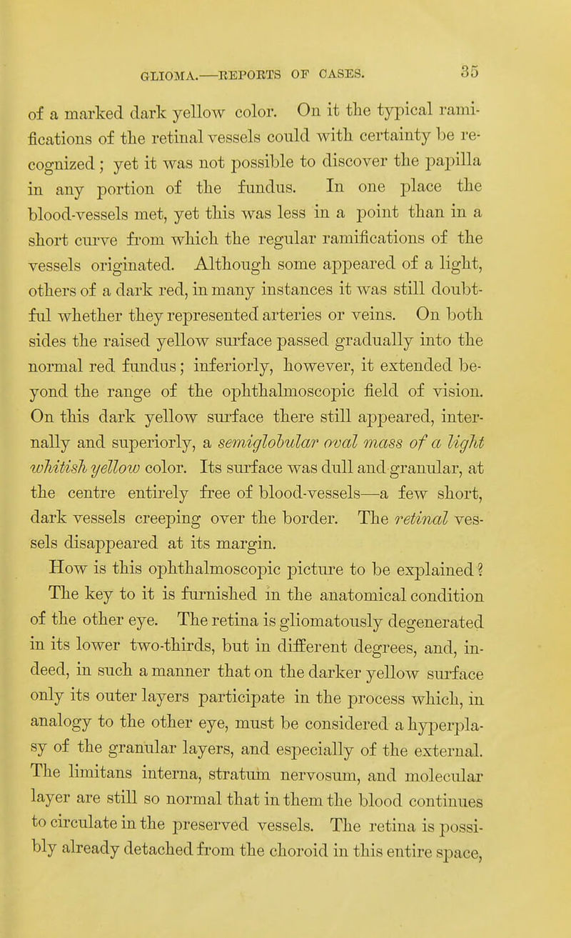 of a marked dark yellow color. On it tlie typical rami- fications of tlie retinal vessels could witli certainty be re- cognized; yet it was not possible to discover tlie papilla in any portion of tlie fundus. In one place the blood-vessels met, yet tliis was less in a point tlian in a sliort cui-ve fi'om wliicli tlie regulär ramifications of the vessels originated. Althoiigli some appeared of a liglit, otliers of a dark red, in many instances it was still doubt- fiü whetlier tliey represented arteries or veins. On botb. sides the raised yellow surface passed gradually into tlie normal red fundus; inferiorly, liowever, it extended be- yond tlie ränge of tlie oplitlialmoscopic field of vision. On tMs dark yellow surface tkere still appeared, inter- nally and superioiiy, a semiglobular oval mass of a liglit wJiiUsli yellow color. Its surface was duU and granulär, at tlie centre entirely free of blood-vessels—a few sliort, dark vessels creeping over tlie border, Tlie retinal ves- sels disappeared at its margin. How is tkis ojDlitlialmoscojDic pictui^e to be explained ? Tke key to it is fiirnislied in tke anatomical condition of tke other eye. The retina is gliomatously degenerated in its lower two-thirds, but in different degrees, and, in- deed, in suck a manner tkat on tke darker yellow surface only its outer layers participate in tke process wkicli, in analogy to tke otker eye, must be considered a kyperpla- sy of tke granulär layers, and especially of tke externa! Tke limitans interna, stratuin nervosum, and molecular layer are still so normal tkat intkemtke blood continues to circulate in tke preserved vessels. Tke retina is possi- bly already detacked from tke ckoroid in tkis entire space,