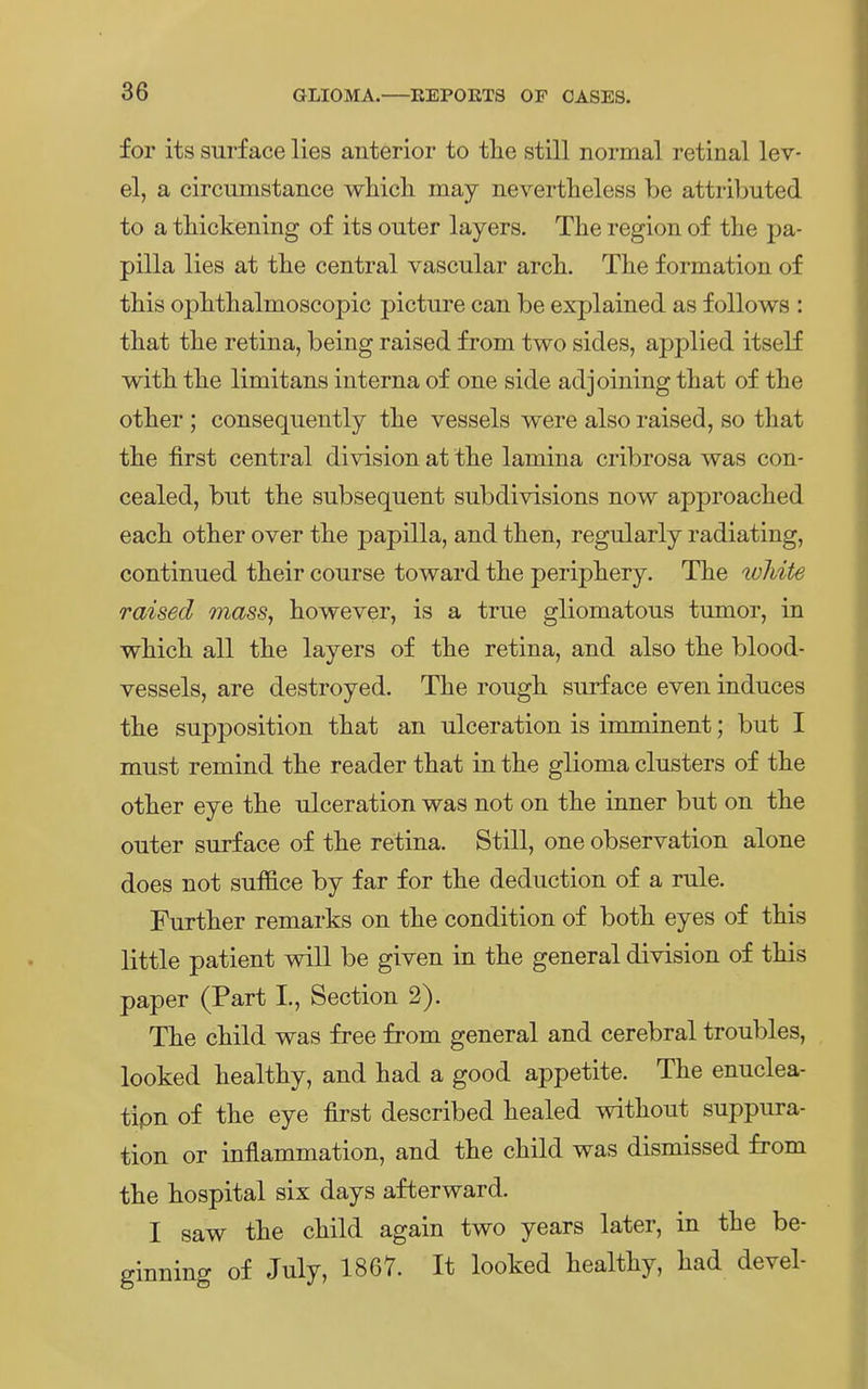 for its surface lies anterior to the still normal retinal lev- el, a circumstance which. may nevertheless be attributed to a thickening of its outer layers. The region of the pa- pilla lies at tbe central vascular arcli. The f ormation of this ophthalmoscopic picture can be explained as f ollows : that the retina, being raised from two sides, applied itself with the limitans interna of one side adjoining that of the other ; consequently the vessels were also raised, so that the first central division at the lamina cribrosa was con- cealed, but the subsequent subdivisions now approached eaeh other over the papilla, and then, regularly radiating, continued their course toward the periphery. The lohite raised mass, however, is a true gliomatous tumor, in which all the layers of the retina, and also the blood- vessels, are destroyed. The rough surf ace even induces the supposition that an ulceration is inuninent; but I must remind the reader that in the glioma Clusters of the other eye the ulceration was not on the inner but on the outer surf ace of the retina. Still, one Observation alone does not suffice by far for the deduction of a rule. Further remarks on the condition of both eyes of this little patient will be given in the general division of this paper (Part I., Section 2). The child was free from general and cerebral troubles, looked healthy, and had a good appetite. The enuclea- tipn of the eye first described healed without suppura- tion or inflammation, and the child was dismissed from the hospital six days afterward. I saw the child again two years later, in the be- ginning of July, 1867. It looked healthy, had devel-