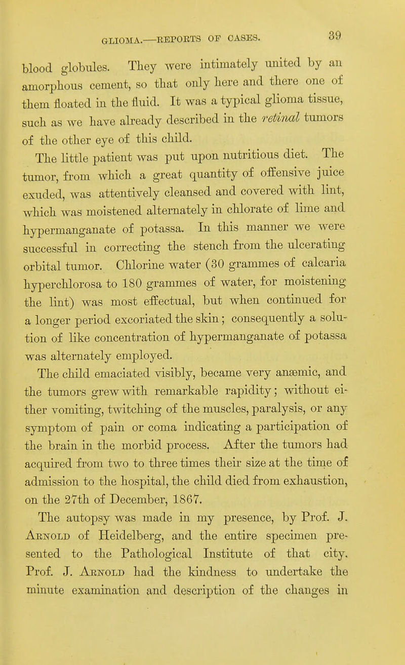 blood globiües. Tliey were intimately united by an amorplious cement, so tbat only liere and tliere one of them floated in the fluid. It was a typical glioma tissue, such as we liave already described in tlie reUnal tumors of tlie otlier eye of this child. Tlie little patient was put upon nutritious diet. The tumor, fi'om which a great quantity of offensive juice exuded, was attentively cleansed and covered with lint, which was moistened alternately in chlorate of lime and hypermanganate of potassa. In this manner we were successful in correcting the stench from the ulcerating orbital tumor. Chlorine water (30 grammes of calcaria hyperchlorosa to 180 grammes of water, for moistening the lint) was most effectual, but when continued for a longer period excoriated the sldn; consequently a Solu- tion of like concentration of hypermanganate of potassa was alternately employed. The child emaciated visibly, became very ansemic, and the tumors grewwith remarkable rapidity; without ei- ther vomiting, tmtching of the muscles, paralysis, or any Symptom of pain or coma indicating a participation of the brain in the morbid process. After the tumors had acquired fi'om two to three times their size at the time of admission to the hospital, the child died from exhaustion, on the 27th of December, 1867. The autopsy was made in my presence, by Prof. J. Aenold of Heidelberg, and the entire specimen pre- sented to the Pathological Institute of that city. Prof. J. Arnold had the kindness to undertake the minute examination and description of the changes in