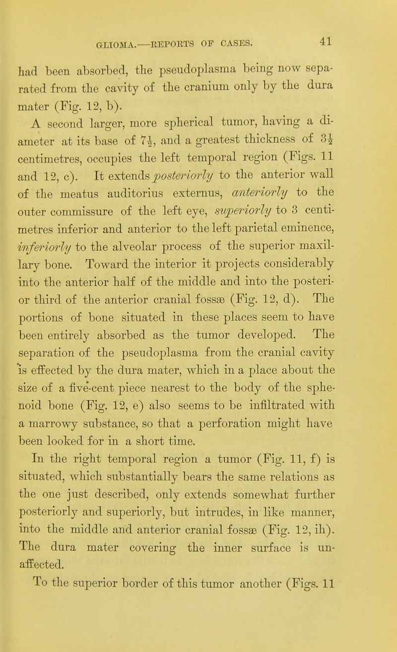 Lad been absorbed, the pseudoplasma being now sepa- rated from tlie cavity of the craniiim only by tlie dura mater (Fig. 12, b). A second larger, more spherical tmnor, baving a di- ameter at its base of and a greatest tliickness of 3-^ centimetres, occupies tlie left temporal region (Figs. 11 and 12, c). It extends posteriorly to tbe anterior wall of tbe meatiis auditorius externus, anteriorly to tbe onter commissure of tlie left eye, sttperiorly to 3 centi- metres inferior and anterior to the left parietal eminence, inferiorly to tbe alveolar process of the superior maxil- lary bone. To ward tlie interior it projects considerably into tbe anterior balf of tbe middle and into tbe posteri- or tMrd of tbe anterior cranial fossse (Fig. 12, d). The portions of bone situated in tbese places seem to have been entirely absorbed as the tumor developed. Tbe Separation of the pseudoplasma from the cranial cavity is effected by the dura mater, which in a place about the size of a five*-cent piece nearest to the body of the sphe- noid bone (Fig, 12, e) also seems to be infiltrated with a marrowy substance, so that a perforation might have been looked for in a short time. In the right temporal region a tumor (Fig. 11, f) is situated, which substantially bears the same relations as the one just described, only extends somewhat further posteriorly and superiorly, but intrudes, in like manner, into the middle and anterior cranial fossae (Fig. 12, ih). The dura mater covering the inner suiface is un- affected. To the superior border of this tumor another (Figs. 11