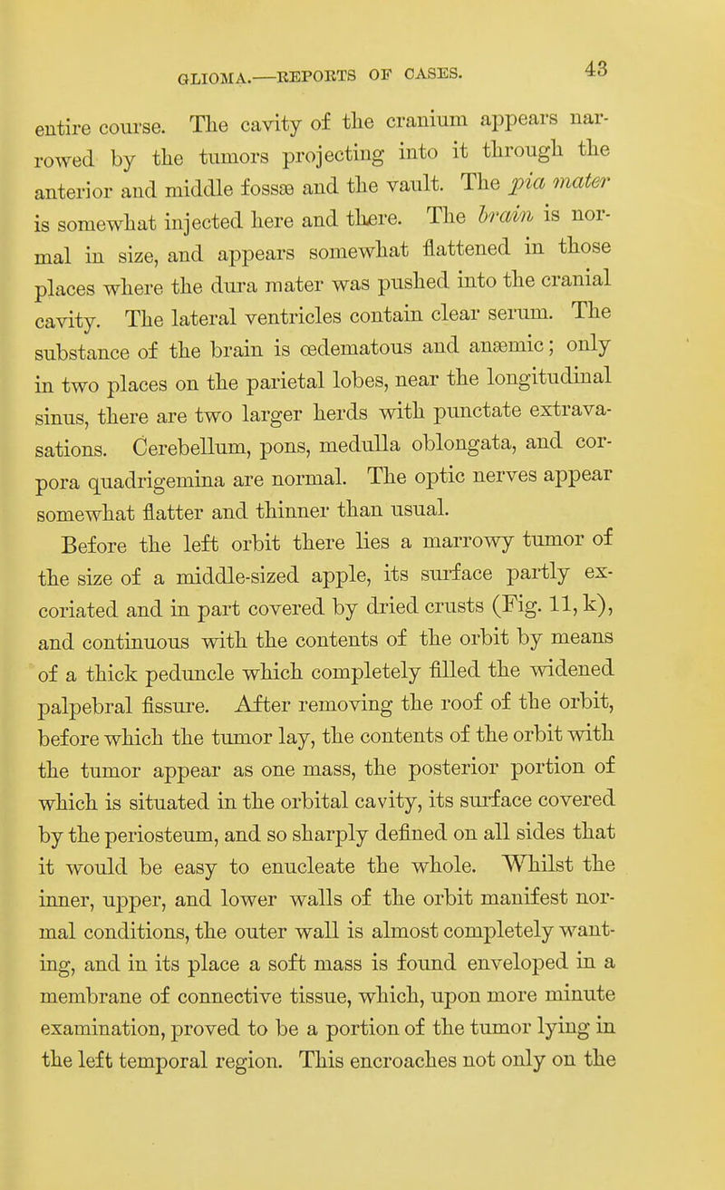 entire course. Tlie cavity of tlie cranium appears nar- rowed by tlie tumors projecting into it tlirougli tlie anterior and middle fossse and tlie vault. The pia mater is somewliat injected liere and tli^re. The hrain is nor- mal in size, and appears somewliat flattened in tliose places where tlie dura mater was puslied into the cranial cavity. Tlie lateral ventricles contain clear serum. The substance of the brain is oedematous and ansemic; only in two places on the parietal lobes, near the longitndinal sinus, there are two larger herds with punctate extrava- sations. Cerebellum, pons, medulla oblongata, and Cor- pora quadrigemina are normal. The optic nerves appear somewhat flatter and thinner than usnal. Before the left orbit there lies a marrowy tnmor of the size of a middle-sized apple, its sni^face partly ex- coriated and in part covered by di'ied crusts (Fig. 11, k), and continuous with the contents of the orbit by means of a thick pednncle which completely fiUed the widened palpebral fissui'e. After removing the roof of the orbit, before which the tnmor lay, the contents of the orbit with the tnmor appear as one mass, the posterior portion of which is sitnated in the orbital cavity, its sui'face covered by the periosteum, and so sharply defined on all sides that it wonld be easy to enncleate the whole. Whilst the inner, npper, and lower walls of the orbit manifest nor- mal conditions, the outer wall is almost completely want- ing, and in its place a soft mass is found enveloped in a membrane of connective tissue, which, upon more minute examination, proved to be a portion of the tumor lying in the left temporal region. This encroaches not only on the