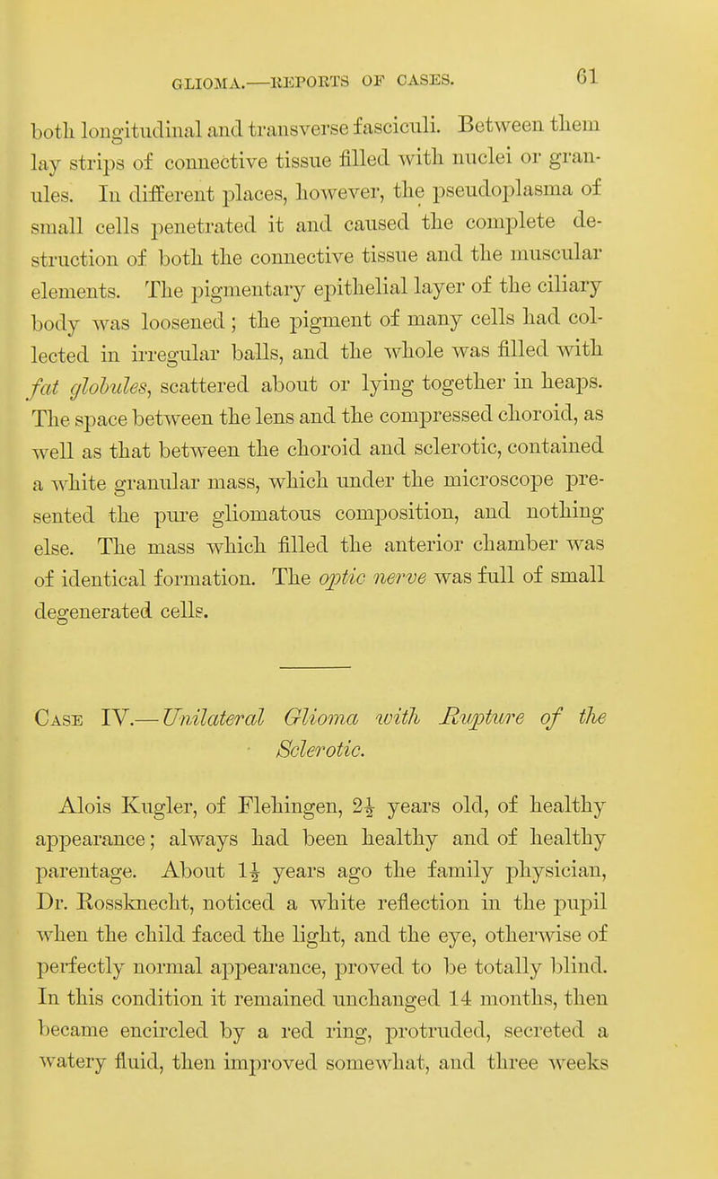 botli loncjitudinal and transverse fasciculi. Between tliem lay Strips of counective tissiie fiUed witli niiclei er gran- ules. lu differeut places, liowever, tlie pseudoplasma of small cells penetrated it and cansed tlie complete de- struction of botli tlie connective tissue and tlie muscular elements. Tlie pigmentaiy epitlielial layer of tlie ciliary body was loosened ; tlie pigment of many cells liad col- lected in irregulär balls, and tlie wliole was fiUed witli fat glohules, scattered about or lying togetlier in lieaps. Tlie Space between tlie lens and the conipressed choroid, as well as tliat between tlie clioroid and sclerotic, contained a wliite granulär mass, wliicli under tlie microscope pre- sented tlie pure glioniatous composition, and notliing eise. Tlie mass whicli filled tlie anterior cliamber was of identical formation. Tlie 02:)tiG nerve was füll of small degenerated cells. Gase IV.— Unilateral Glioma witli Rupture of tlie ■ Sclerotic. Alois Kngler, of Fleringen, 2^ years old, of healthy appearance; always liad been bealtliy and of healtliy parentage. About 1^ years ago tlie family physician, Dr. Rosskneclit, iioticed a wliite reflection in tlie pupil wlien the cliild faced the ligKt, and tlie eye, otlierwise of perfectly normal appearance, proved to be totally blind. In tliis condition it remained unclianged 14 montbs, tlien became encircled by a red ring, protruded, secreted a watery fluid, tlien impi-oved somewliat, and three weeks