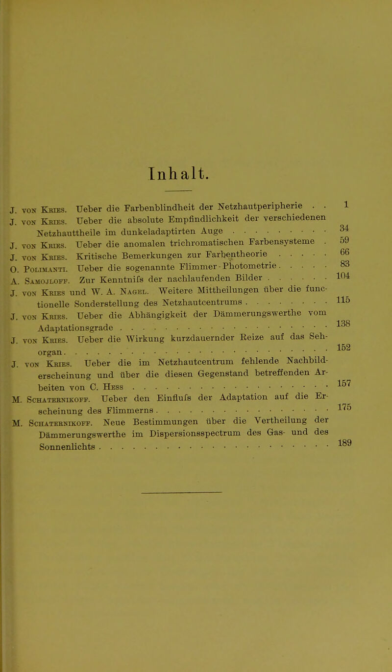 Inhalt. J. von Kries. Ueber die Farbenblindheit der Netzhautperipherie . . 1 J. von Kries. Ueber die absolute Empfindlichkeit der verschiedenen Netzhauttheile im dunkeladaptirten Auge 34 J. von- Kries. Ueber die anomalen trichromatischen Farbensysteme . 59 J. von Kries. Kritische Bemerkungen zur Farbentheorie 66 O. Polimanti. Ueber die sogenannte Flimmer-Photometrie 83 A. Samojloff. Zur Kenntnifs der nachlaufenden Bilder 104 J. von Kries und W. A. Nagel. Weitere Mittheilungen über die func- tionelle Sonderstellung des Netzhautcentrums 115 J von Kries. Ueber die Abhängigkeit der Dämmerungswerthe vom Adaptationsgrade J von Kries Ueber die Wirkung kurzdauernder Beize auf das Seh- .... 152 organ J. von Kries. Ueber die im Netzhautcentrum fehlende Nachbild- erscheinung und über die diesen Gegenstand betreffenden Ar- beiten von C. Hess 1^' M. Schaternikoff. Ueber den Einflufs der Adaptation auf die Er- scheinung des Flimmerns i75 M. Schaternikoff. Neue Bestimmungen über die Vertheilung der Dämmerungswerthe im Dispersionsspectrum des Gas- und des Sonnenlichts 189