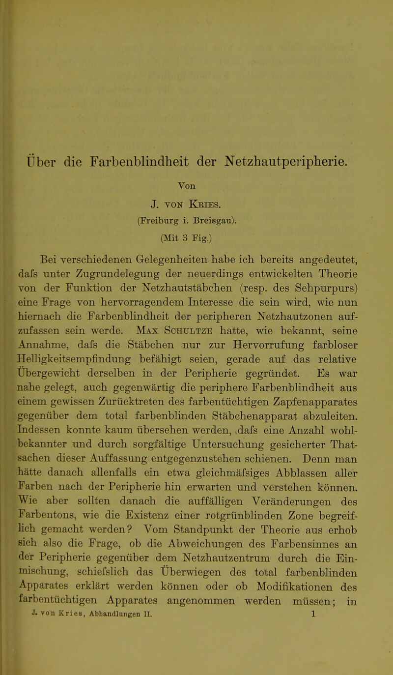 Von J. von Kries. (Freiburg i. Breisgau). (Mit 3 Fig.) Bei verschiedenen Gelegenheiten habe ich bereits angedeutet, dafs unter Zugrundelegung der neuerdings entwickelten Theorie von der Funktion der Netzhautstäbchen (resp. des Sehpurpurs) eine Frage von hervorragendem Interesse die sein wird, wie nun hiernach die Farbenblindheit der peripheren Netzhautzonen auf- zufassen sein werde. Max Schultze hatte, wie bekannt, seine Annahme, dafs die Stäbchen nur zur Hervorrufung farbloser Helligkeitsempfindung befähigt seien, gerade auf das relative Übergewicht derselben in der Peripherie gegründet. Es war nahe gelegt, auch gegenwärtig die periphere Farbenblindheit aus einem gewissen Zurücktreten des farbentüchtigen Zapfenapparates gegenüber dem total farbenblinden Stäbchenapparat abzuleiten. Indessen konnte kaum übersehen werden, *dafs eine Anzahl wohl- bekannter und durch sorgfältige Untersuchung gesicherter That- sachen dieser Auffassung entgegenzustehen schienen. Denn man hätte danach allenfalls ein etwa gleichmäfsiges Abblassen aller Farben nach der Peripherie hin erwarten und verstehen können. Wie aber sollten danach die auffälligen Veränderungen des Farbentons, wie die Existenz einer rotgrünblinden Zone begreif- lich gemacht werden? Vom Standpunkt der Theorie aus erhob sich also die Frage, ob die Abweichungen des Farbensinnes an der Peripherie gegenüber dem Netzhautzentrum durch die Ein- mischung, schiefslich das Überwiegen des total farbenblinden Apparates erklärt werden können oder ob Modifikationen des farbentüchtigen Apparates angenommen werden müssen; in J. von Kries, Abhandlungen II. 1