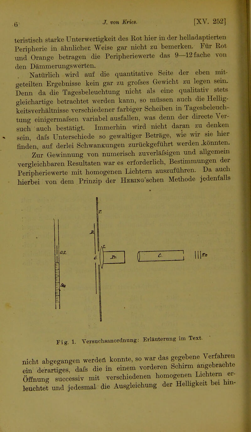 Ii teristisch starke Unterwertigkeit des Rot hier in der helladaptiert»']i Peripherie in ähnlicher Weise gar nicht zu bemerken. Für Rot und Orange betragen die Peripheriewerte das 9—12 fache von den Därnmerungswerten. Natürlich wird auf die quantitative Seite der eben mit- geteilten Ergebnisse kein gar zu grofses Gewicht zu legen sein. Denn da die Tagesbeleuchtung nicht als eine qualitativ stets gleichartige betrachtet werden kann, so müssen auch die Hellig- keitsverhältnisse verschiedener farbiger Scheiben in Tagesbeleuch- tung einigermafsen variabel ausfallen, was denn der directe Ver- such auch bestätigt. Immerhin wird nicht daran zu denken sein, dafs Unterschiede so gewaltiger Beträge, wie wir sie hier finden, auf derlei Schwankungen zurückgeführt werden .könnten. Zur Gewinnung von numerisch zuverläfsigen und allgemein vergleichbaren Resultaten war es erforderlich, Bestimmungen der Peripheriewerte mit homogenen Lichtern auszuführen. Da auch hierbei von dem Prinzip der Hering'sehen Methode jedenfalls 1 as. C. Fig. 1. Versuchsanordnung: Erläuterung im Text. nicht abgegangen werdet! konnte, so war das gegebene Verfahren etn derartiges dafs die in einem vorderen Schirm angebrachte Öffnung successiv mit verschiedenen homogenen Lichtem er- leuchtet und jedesmal die Ausgleichung der Helligkeit bei hm-