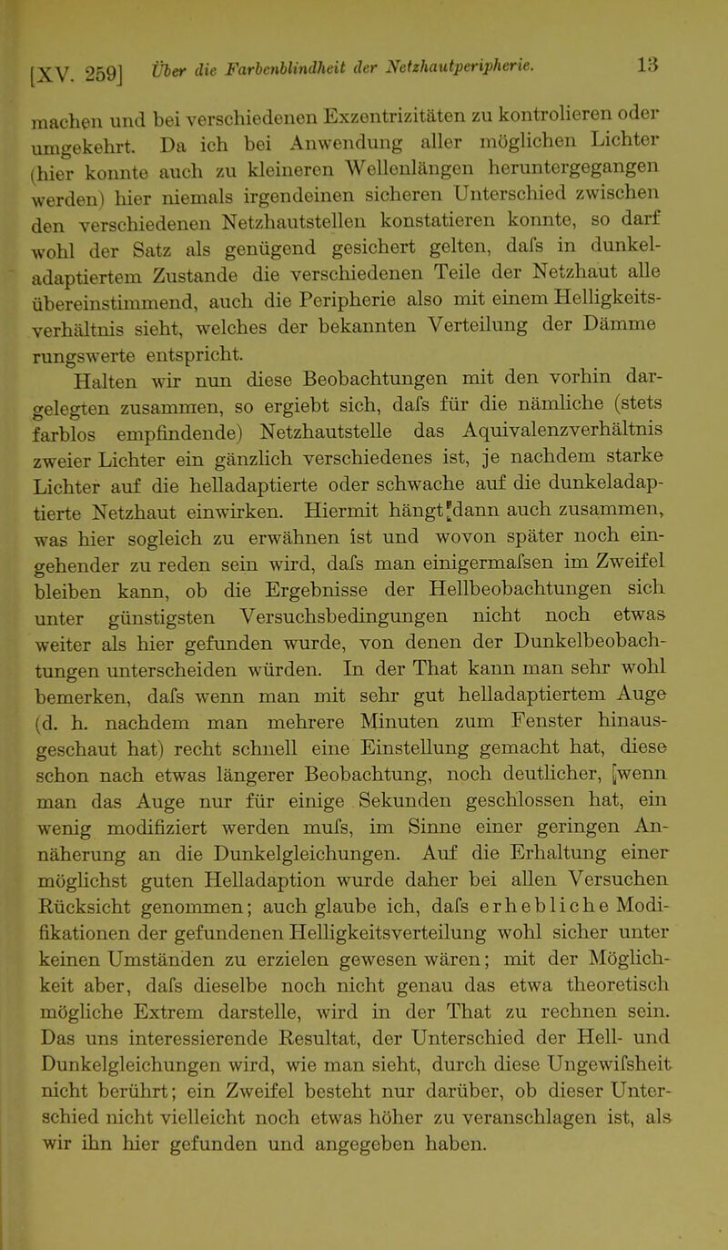 machen und bei verschiedenen Exzentrizitäten zu kontrolieren oder umgekehrt. Da ich bei Anwendung aller möglichen Lichter (hier konnte auch zu kleineren Wellenlängen heruntergegangen werden) hier niemals irgendeinen sicheren Unterschied zwischen den verschiedenen Netzhautstellen konstatieren konnte, so darf wohl der Satz als genügend gesichert gelten, dafs in dunkel- adaptiertem Zustande die verschiedenen Teile der Netzhaut alle übereinstimmend, auch die Peripherie also mit einem Helligkeits- verhältnis sieht, welches der bekannten Verteilung der Dämme rungswerte entspricht. Halten wir nun diese Beobachtungen mit den vorhin dar- gelegten zusammen, so ergiebt sich, dafs für die nämliche (stets farblos empfindende) Netzhautstelle das Aquivalenzverhältnis zweier Lichter ein gänzlich verschiedenes ist, je nachdem starke Lichter auf die helladaptierte oder schwache auf die dunkeladap- tierte Netzhaut einwirken. Hiermit hängt ^dann auch zusammen, was hier sogleich zu erwähnen ist und wovon später noch ein- gehender zu reden sein wird, dafs man einigermafsen im Zweifel bleiben kann, ob die Ergebnisse der Hellbeobachtungen sich unter günstigsten Versuchsbedingungen nicht noch etwas weiter als hier gefunden wurde, von denen der Dunkelbeobach- tungen unterscheiden würden. In der That kann man sehr wohl bemerken, dafs wenn man mit sehr gut helladaptiertem Auge (d. h. nachdem man mehrere Minuten zum Fenster hinaus- geschaut hat) recht schnell eine Einstellung gemacht hat, diese schon nach etwas längerer Beobachtung, noch deutlicher, [wenn man das Auge nur für einige Sekunden geschlossen hat, ein wenig modifiziert werden mufs, im Sinne einer geringen An- näherung an die Dunkelgleichungen. Auf die Erhaltung einer möglichst guten Helladaption wurde daher bei allen Versuchen Rücksicht genommen; auch glaube ich, dafs erhebliche Modi- fikationen der gefundenen Helligkeitsverteilung wohl sicher unter keinen Umständen zu erzielen gewesen wären; mit der Möglich- keit aber, dafs dieselbe noch nicht genau das etwa theoretisch mögliche Extrem darstelle, wird in der That zu rechnen sein. Das uns interessierende Resultat, der Unterschied der Hell- und Dunkelgleichungen wird, wie man sieht, durch diese Ungewifsheit nicht berührt; ein Zweifel besteht nur darüber, ob dieser Unter- schied nicht vielleicht noch etwas höher zu veranschlagen ist, als- wir ihn hier gefunden und angegeben haben.