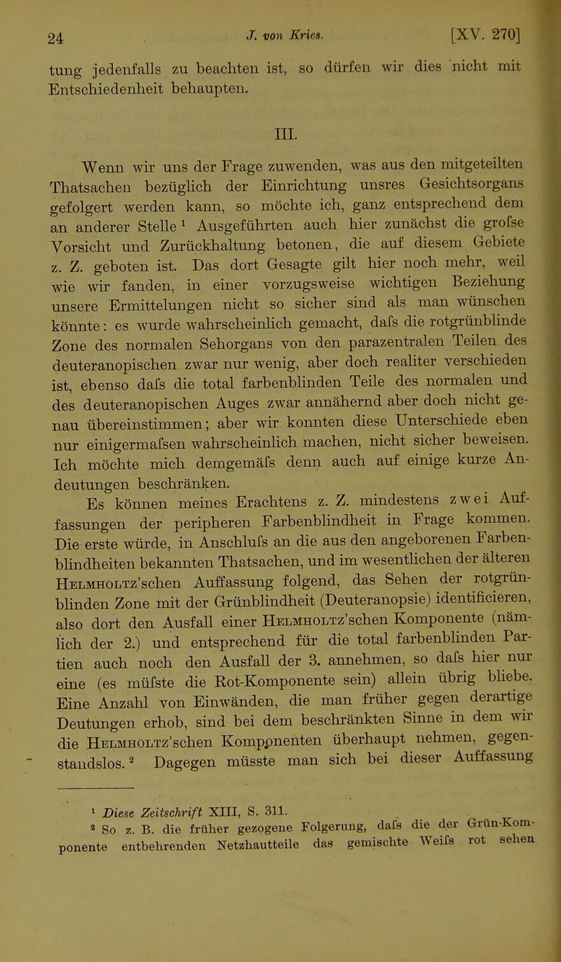 tung jedenfalls zu beachten ist, so dürfen wir dies nicht mit Entschiedenheit behaupten. III. Wenn wir uns der Frage zuwenden, was aus den mitgeteilten Thatsachen bezüglich der Einrichtung unsres Gesichtsorgans gefolgert werden kann, so möchte ich, ganz entsprechend dem an anderer Stelle 1 Ausgeführten auch hier zunächst die grofse Vorsicht und Zurückhaltung betonen, die auf diesem Gebiete z. Z. geboten ist. Das dort Gesagte gilt hier noch mehr, weil wie wir fanden, in einer vorzugsweise wichtigen Beziehung unsere Ermittelungen nicht so sicher sind als man wünschen könnte: es wurde wahrscheinlich gemacht, dafs die rotgrünblinde Zone des normalen Sehorgans von den parazentralen Teilen des deuteranopischen zwar nur wenig, aber doch realiter verschieden ist, ebenso dafs die total farbenblinden Teile des normalen und des deuteranopischen Auges zwar annähernd aber doch nicht ge- nau übereinstimmen; aber wir konnten diese Unterschiede eben nur einigermafsen wahrscheinlich machen, nicht sicher beweisen. Ich möchte mich demgemäfs denn auch auf einige kurze An- deutungen beschränken. Es können meines Erachtens z. Z. mindestens zwei Auf- fassungen der peripheren Farbenblindheit in Frage kommen. Die erste würde, in Anschlufs an die aus den angeborenen Farben- blindheiten bekannten Thatsachen, und im wesentlichen der älteren HELMHOi/rz'schen Auffassung folgend, das Sehen der rotgrün- blinden Zone mit der Grünblindheit (Deuteranopsie) identificieren, also dort den Ausfall einer ÜELMHOLTz'schen Komponente (näm- lich der 2.) und entsprechend für die total farbenblinden Par- tien auch noch den Ausfall der 3. annehmen, so dafs hier nur eine (es müfste die Rot-Komponente sein) allein übrig bliebe. Eine Anzahl von Einwänden, die man früher gegen derartige Deutungen erhob, sind bei dem beschränkten Sinne in dem wir die Helmholtz ' sehen Komppnenten überhaupt nehmen, gegen- standslos.2 Dagegen müsste man sich bei dieser Auffassung 1 Diese Zeitschrift XIII, S. 311. a So z. B. die früher gezogene Folgerung, dafs die der Grün-Kom- ponente entbehrenden Netzhautteile das gemischte Weifs rot sehen