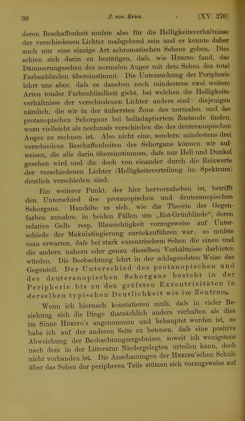 deren Beschaffenheit mufste also für die Helligkeitsverhältnisse der verschiedenen Lichter mafsgebend sein und es konnte daher auch nur eine einzige Art achromatischen Sehens geben. Dies schien sich darin zu bestätigen, dafs, wie Hering fand, das Dämmerungssehen des normalen Auges mit dem Sehen des total Farbenblinden übereinstimmt. Die Untersuchung der Peripherie lehrt uns aber, dafs es daneben noch mindestens zwei weitere Arten totaler Farbenblindheit giebt, bei welchen die Helligkeits- verhältnisse der verschiedenen Lichter andere sind: diejenigen nämlich, die wir in der äufsersten Zone des normalen und des protanopischen Sehorgans bei helladaptiertem Zustande finden, wozu vielleicht als nochmals verschieden die des deuteranopischen Auges zu rechnen ist. Also nicht eine, sondern mindestens drei verschiedene Beschaffenheiten des Sehorgans können wir auf- weisen, die alle darin übereinstimmen, dafs nur Hell und Dunkel gesehen wird und die doch von einander durch die Reizwerte der verschiedenen Lichter (Helligkeitsverteilung im Spektrum) deutlich verschieden sind. Ein weiterer Punkt, der hier hervorzuheben ist, betrifft den Unterschied des protanopischen und deuteranopischen Sehorgans. Handelte es sich, wie die Theorie der Gegen- farben annahm, in beiden Fällen um ,,Rot-Grünblinde'', deren relative Gelb- resp. Blausichtigkeit vorzugsweise auf Unter- schiede der Makulatingierung zurückzuführen war, so müfste man erwarten, dafs bei stark exzentrischem Sehen die einen und die andern nahezu oder genau dieselben Verhältnisse darbieten würden. Die Beobachtung lehrt in der schlagendsten Weise das Gegenteil. Der Unterschied des protanopischen und des deuteranopischen Sehorgans besteht in der Peripherie bis zu den gröfsten Exzentrizitäten m derselben typischen Deutlichkeit wie im Zentrum. Wenn ich hiernach konstatieren mufs, dafs in vieler Be- ziehung sich die Dinge tatsächlich anders verhalten als dies im Sinne Hering's angenommen und behauptet worden ist, so habe ich auf der anderen Seite zu betonen, dafs eine positive Abweichung der Beobachtungsergebnisse, soweit ich wenigstens nach dem in der Litteratur Niedergelegten urteilen kann doch nicht vorhanden ist. Die Anschauungen der Hering sehen Schule über das Sehen der peripheren Teile stützen sich vorzugsweise auf