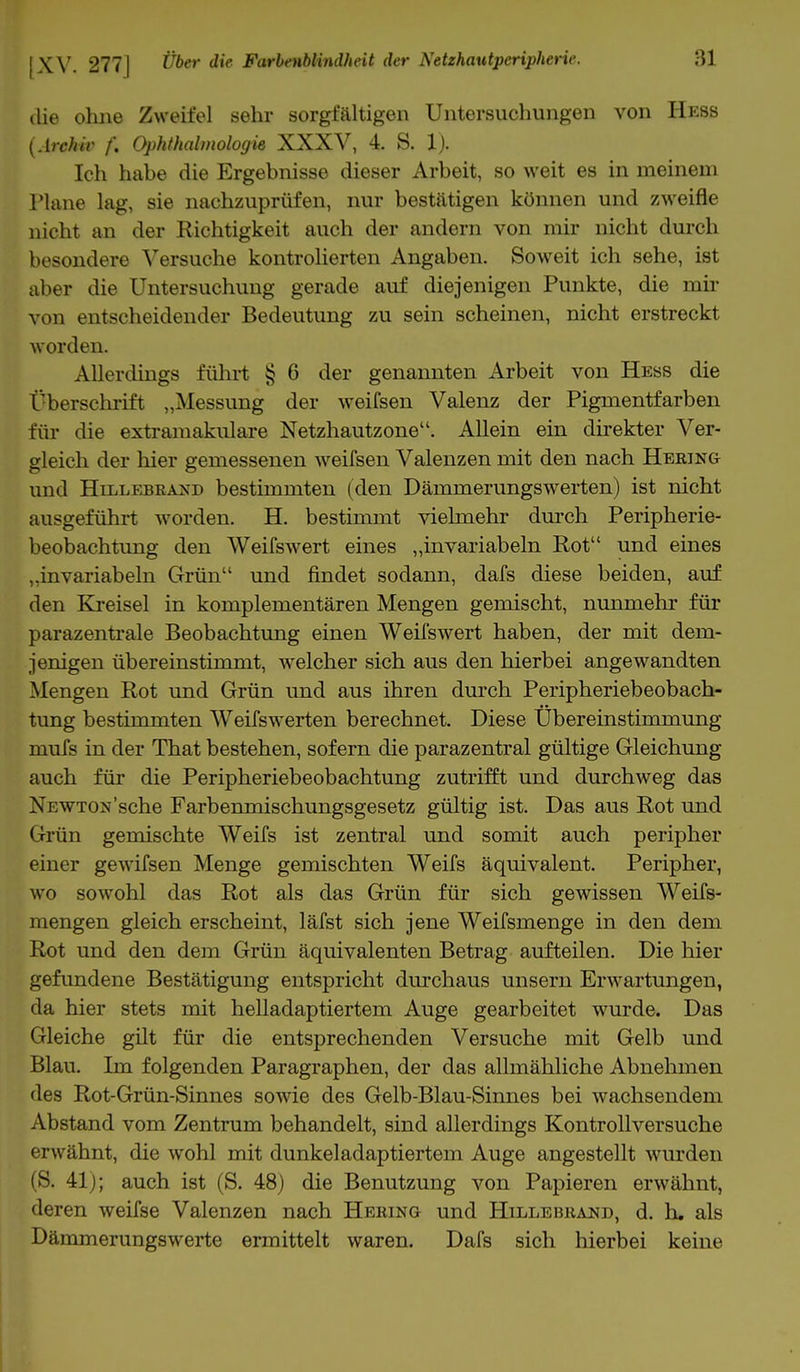 die ohne Zweifel sehr sorgfältigen Untersuchungen von Hess (Archiv f. Ophthalmologie XXXV, 4. S. 1). Ich habe die Ergebnisse dieser Arbeit, so weit es in meinem Plane lag, sie nachzuprüfen, nur bestätigen können und zweifle nicht an der Richtigkeit auch der andern von mir nicht durch besondere Versuche kontrolierten Angaben. Soweit ich sehe, ist aber die Untersuchung gerade auf diejenigen Punkte, die mir von entscheidender Bedeutung zu sein scheinen, nicht erstreckt worden. Allerdings führt § 6 der genannten Arbeit von Hess die Cberschrift „Messung der weifsen Valenz der Pigmentfarben für die extramakulare Netzhautzone. Allein ein direkter Ver- gleich der hier gemessenen weifsen Valenzen mit den nach Hering und Hillebraxd bestimmten (den Dämmerungswerten) ist nicht ausgeführt worden. H. bestimmt vielmehr durch Peripherie- beobachtung den Weifswert eines „invariabeln Rot und eines ,.invariabeln Grün und findet sodann, dafs diese beiden, auf den Kreisel in komplementären Mengen gemischt, nunmehr für parazentrale Beobachtung einen Weifswert haben, der mit dem- jenigen übereinstimmt, welcher sich aus den hierbei angewandten Mengen Rot und Grün und aus ihren durch Peripheriebeobach- tung bestimmten Weifswerten berechnet. Diese Ubereinstimmung mufs in der That bestehen, sofern die parazentral gültige Gleichung auch für die Peripheriebeobachtung zutrifft und durchweg das NEWTOn'sche Farbenmischungsgesetz gültig ist. Das aus Rot und Grün gemischte Weifs ist zentral und somit auch peripher einer gewifsen Menge gemischten Weifs äquivalent. Peripher, wo sowohl das Rot als das Grün für sich gewissen Weifs- mengen gleich erscheint, läfst sich jene Weifsmenge in den dem Rot und den dem Grün äquivalenten Betrag aufteilen. Die hier gefundene Bestätigung entspricht durchaus unsern Erwartungen, da hier stets mit helladaptiertem Auge gearbeitet wurde. Das Gleiche gilt für die entsprechenden Versuche mit Gelb und Blau. Im folgenden Paragraphen, der das allmähliche Abnehmen des Rot-Grün-Sinnes sowie des Gelb-Blau-Sinnes bei wachsendem Abstand vom Zentrum behandelt, sind allerdings Kontrollversuche erwähnt, die wohl mit dunkeladaptiertem Auge angestellt wurden (S. 41); auch ist (S. 48) die Benutzung von Papieren erwähnt, deren weifse Valenzen nach Hering und Hillebrand, d. h. als Dämmerungswerte ermittelt waren. Dafs sich hierbei keine