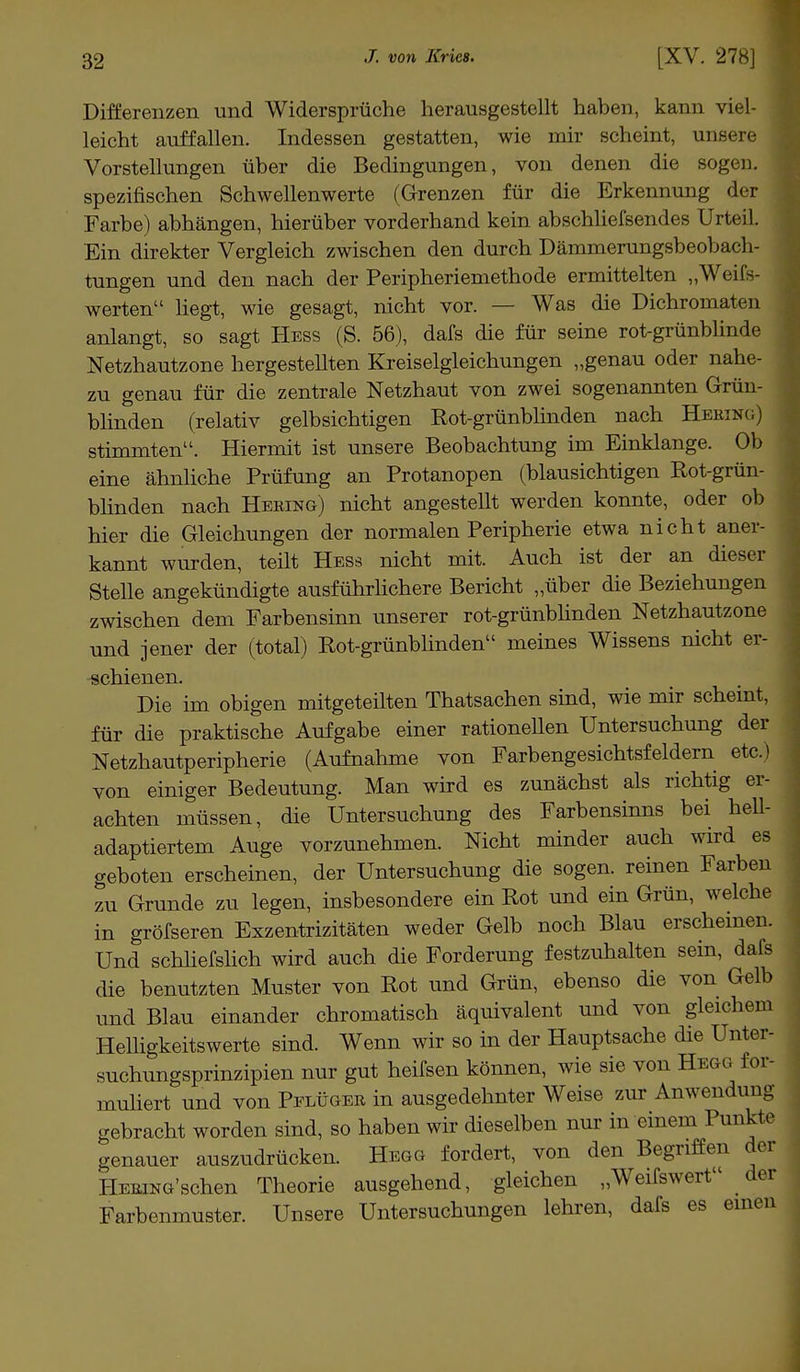 Differenzen und Widersprüche herausgestellt haben, kann viel- leicht auffallen. Indessen gestatten, wie mir scheint, unsere Vorstellungen über die Bedingungen, von denen die sogen, spezifischen Schwellenwerte (Grenzen für die Erkennung der Farbe) abhängen, hierüber vorderhand kein abschliefsendes Urteil. Ein direkter Vergleich zwischen den durch Dämmerungsbeobach- tungen und den nach der Peripheriemethode ermittelten „Weifs- werten liegt, wie gesagt, nicht vor. — Was die Dichromaten anlangt, so sagt Hess (S. 56), dafs die für seine rot-grünblinde Netzhautzone hergestellten Kreiselgleichungen „genau oder nahe- zu genau für die zentrale Netzhaut von zwei sogenannten Grün- blinden (relativ gelbsichtigen Rot-grünblinden nach Hering) stimmten. Hiermit ist unsere Beobachtung im Einklänge. Ob eine ähnliche Prüfung an Protanopen (blausichtigen Rot-grün- blinden nach Hering) nicht angestellt werden konnte, oder ob hier die Gleichungen der normalen Peripherie etwa nicht aner- kannt wurden, teilt Hess nicht mit. Auch ist der an dieser Stelle angekündigte ausführlichere Bericht „über die Beziehungen zwischen dem Farbensinn unserer rot-grünblinden Netzhautzone und jener der (total) Rot-grünblinden meines Wissens nicht er- schienen. Die im obigen mitgeteilten Thatsachen sind, wie mir scheint, für die praktische Aufgabe einer rationellen Untersuchung der Netzhautperipherie (Aufnahme von Farbengesichtsfeldern etc.) von einiger Bedeutung. Man wird es zunächst als richtig er- achten müssen, die Untersuchung des Farbensinns bei hell- adaptiertem Auge vorzunehmen. Nicht minder auch wird es geboten erscheinen, der Untersuchung die sogen, reinen Farben zu Grunde zu legen, insbesondere ein Rot und ein Grün, welche in gröfseren Exzentrizitäten weder Gelb noch Blau erscheinen. Und schliefslich wird auch die Forderung festzuhalten sein, dafs die benutzten Muster von Rot und Grün, ebenso die von Gelb und Blau einander chromatisch äquivalent und von gleichem Helligkeitswerte sind. Wenn wir so in der Hauptsache die Unter- suchungsprinzipien nur gut heifsen können, wie sie von Hegg for- muliert und von Pflüger in ausgedehnter Weise zur Anwendung gebracht worden sind, so haben wir dieselben nur in einem Punkte genauer auszudrücken. Hegg fordert, von den Begriffen der I-lERiNG'schen Theorie ausgehend, gleichen „Weifswert der Farbenmuster. Unsere Untersuchungen lehren, dafs es einen