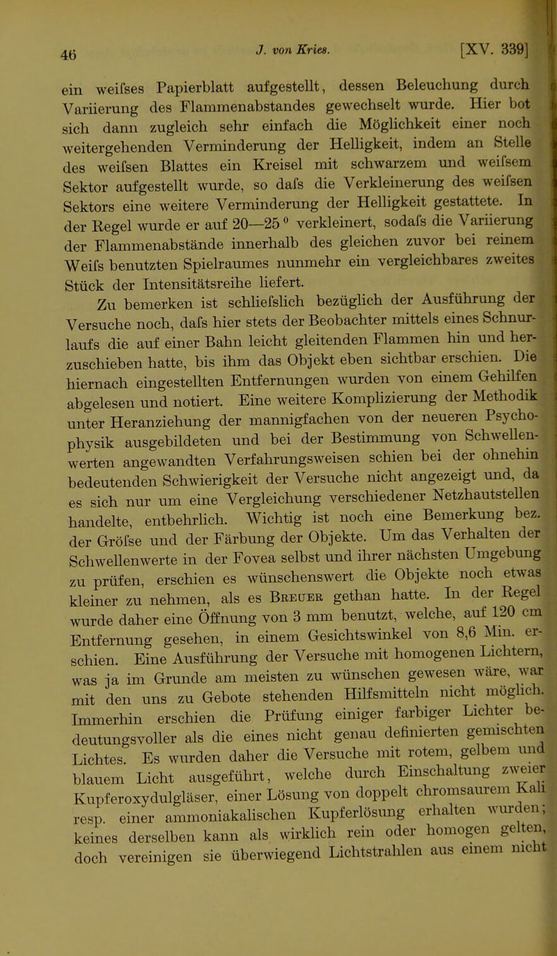 4ü ein weifses Papierblatt aufgestellt, dessen Beleuchung durch Variierung des Flammenabstandes gewechselt wurde. Hier bot sich dann zugleich sehr einfach die Möglichkeit einer noch weitergehenden Verminderung der Helligkeit, indem an Stelle des weifsen Blattes ein Kreisel mit schwarzem und weifsem Sektor aufgestellt wurde, so dafs die Verkleinerung des weifsen Sektors eine weitere Verminderung der Helligkeit gestattete. In der Regel wurde er auf 20—25 0 verkleinert, sodafs die Variierung der Flammenabstände innerhalb des gleichen zuvor bei reinem Weifs benutzten Spielraumes nunmehr ein vergleichbares zweites Stück der Intensitätsreihe liefert. Zu bemerken ist schliefslich bezüglich der Ausführung der Versuche noch, dafs hier stets der Beobachter mittels eines Schnur- laufs die auf einer Bahn leicht gleitenden Flammen hin und her- zuschieben hatte, bis ihm das Objekt eben sichtbar erschien. Die hiernach eingestellten Entfernungen wurden von einem Gehilfen abgelesen und notiert. Eine weitere Komplizierung der Methodik unter Heranziehung der mannigfachen von der neueren Psycho- physik ausgebildeten und bei der Bestimmung von Schwellen- werten angewandten Verfahrungsweisen schien bei der ohnehin bedeutenden Schwierigkeit der Versuche nicht angezeigt und, da es sich nur um eine Vergleichung verschiedener Netzhautstellen handelte, entbehrlich. Wichtig ist noch eine Bemerkung bez. der Gröfse und der Färbung der Objekte. Um das Verhalten der Schwellenwerte in der Fovea selbst und ihrer nächsten Umgebung zu prüfen, erschien es wünschenswert die Objekte noch etwas kleiner zu nehmen, als es Breuer gethan hatte. In der Regel wurde daher eine Öffnung von 3 mm benutzt, welche, auf 120 cm Entfernung gesehen, in einem Gesichtswinkel von 8,6 Min. er- schien. Eine Ausführung der Versuche mit homogenen Lichtern, was ja im Grunde am meisten zu wünschen gewesen wäre, war mit den uns zu Gebote stehenden Hilfsmitteln nicht möglich. Immerhin erschien die Prüfung einiger farbiger Lichter be- deutungsvoller als die eines nicht genau definierten gemischten Lichtes. Es wurden daher die Versuche mit rotem, gelbem und blauem Licht ausgeführt, welche durch Einschaltung zweier Kupferoxydulgläser, einer Lösung von doppelt chromsaurem Kali resp. einer ammoniakalischen Kupferlösung erhalten wurden; keines derselben kann als wirklich rein oder homogen gelten doch vereinigen sie überwiegend Lichtstrahlen aus einem nicht