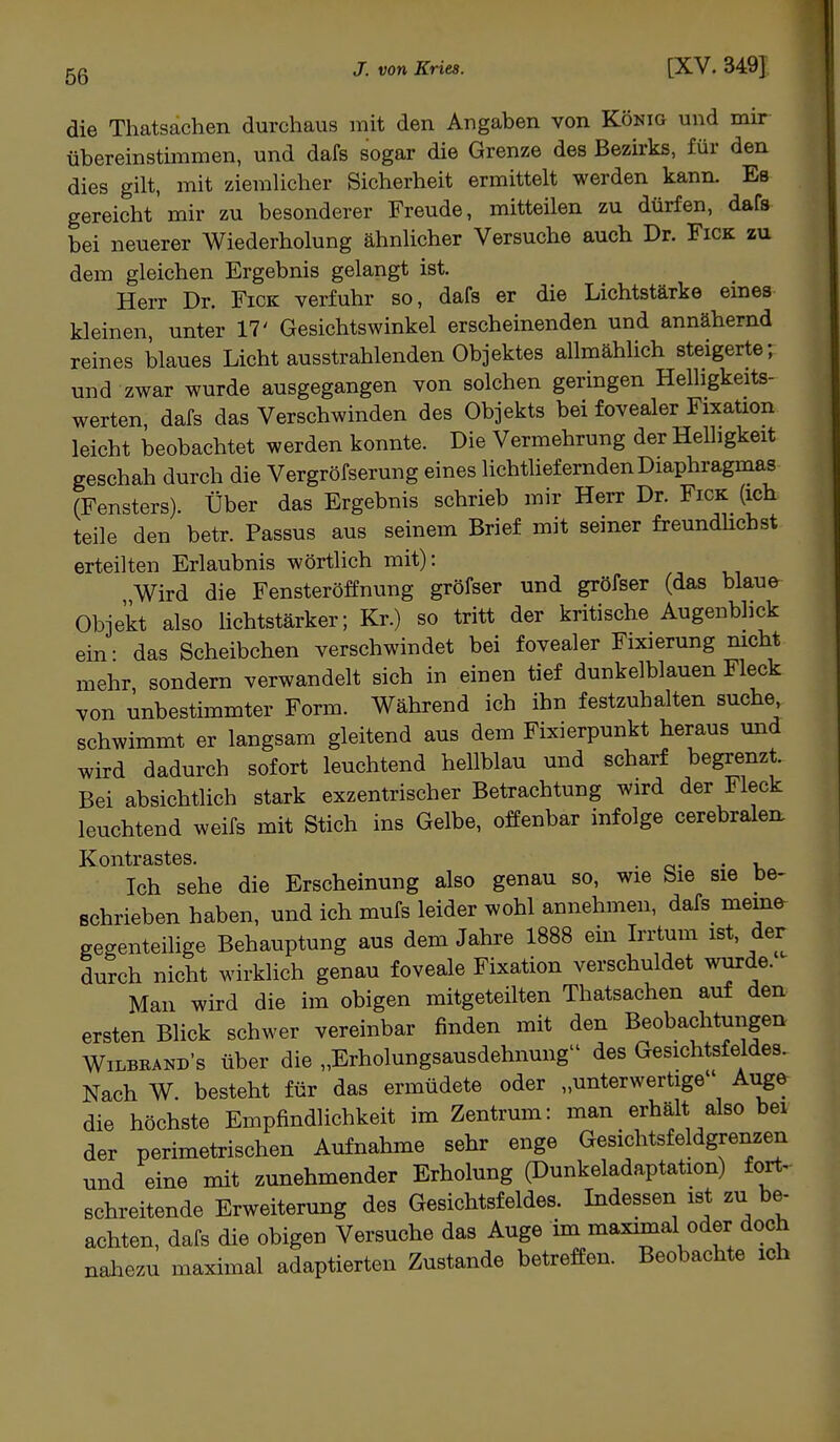 die Thatsachen durchaus mit den Angaben von König und mir übereinstimmen, und dafs sogar die Grenze des Bezirks, für den dies gilt, mit ziemlicher Sicherheit ermittelt werden kann. Es gereicht mir zu besonderer Freude, mitteilen zu dürfen, dafs bei neuerer Wiederholung ähnlicher Versuche auch Dr. Fick zu dem gleichen Ergebnis gelangt ist. Herr Dr. Fick verfuhr so, dafs er die Lichtstärke eines kleinen, unter 17' Gesichtswinkel erscheinenden und annähernd reines blaues Licht ausstrahlenden Objektes allmählich steigerte; und zwar wurde ausgegangen von solchen geringen Helligkeits- werten, dafs das Verschwinden des Objekts bei fovealer Fixation leicht beobachtet werden konnte. Die Vermehrung der Helligkeit geschah durch die Vergröfserung eines lichtliefernden Diaphragmas (Fensters). Über das Ergebnis schrieb mir Herr Dr. Fick (ich teile den betr. Passus aus seinem Brief mit seiner freundlichst erteilten Erlaubnis wörtlich mit): Wird die Fensteröffnung gröfser und gröfser (das blaue Objekt also lichtstärker; Kr.) so tritt der kritische Augenblick ein • das Scheibchen verschwindet bei fovealer Fixierung nicht mehr sondern verwandelt sich in einen tief dunkelblauen Fleck von unbestimmter Form. Während ich ihn festzuhalten suche schwimmt er langsam gleitend aus dem Fixierpunkt heraus und wird dadurch sofort leuchtend hellblau und scharf begrenzt. Bei absichtlich stark exzentrischer Betrachtung wird der Fleck leuchtend weifs mit Stich ins Gelbe, offenbar infolge cerebralen Kontrastes. . ' Ich sehe die Erscheinung also genau so, wie Sie sie be- schrieben haben, und ich mufs leider wohl annehmen, dafs memo gegenteilige Behauptung aus dem Jahre 1888 ein Irrtum ist, der durch nicht wirklich genau foveale Fixation verschuldet wurde. Man wird die im obigen mitgeteilten Thatsachen auf den ersten Blick schwer vereinbar finden mit den Beobachtungen Wilbrand's über die „Erholungsausdehnung des Gesichtsfeldes. Nach W. besteht für das ermüdete oder „unterwertige Auge die höchste Empfindlichkeit im Zentrum: man erhält also bei der perimetrischen Aufnahme sehr enge Gesichtsfeldgrenzen und eine mit zunehmender Erholung (Dunkeladaptation) fort- schreitende Erweiterung des Gesichtsfeldes. Indessen ist zu be- achten, dafs die obigen Versuche das Auge im maximal oder doch nahezu maximal adaptierten Zustande betreffen. Beobachte ich