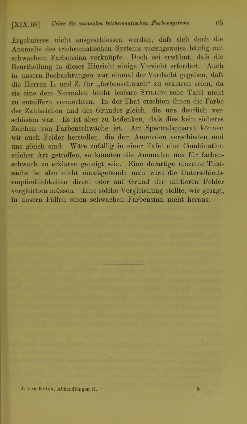 Ergebnisses nicht ausgeschlossen werden, dafs sich doch die Anomalie des trichromatischen Systems vorzugsweise häufig mit schwachem Farbensinn verknüpfe. Doch sei erwähnt, dafs die Beurtheilung in dieser Hinsicht einige Vorsicht erfordert. Auch in unsern Beobachtungen war einmal der Verdacht gegeben, dafs die Herren L. und Z. für „farbenschwach zu erklären seien, da sie eine dem Normalen leicht lesbare STiLLiNG'sche Tafel nicht zu entziffern vermochten. In der That erschien ihnen die Farbe der Zahlzeichen und des Grundes gleich, die uns deutlich ver- schieden war. Es ist aber zu bedenken, dafs dies kein sicheres Zeichen von Farbenschwäche ist. Am Spectralapparat können wir auch Felder herstellen, die dem Anomalen verschieden und uns gleich sind. Wäre zufällig in einer Tafel eine Combination solcher Art getroffen, so könnten die Anomalen uns für farben- schwach zu erklären geneigt sein. Eine derartige einzelne That- sache ist also nicht maafsgebend; man wird die Unterschieds- empfindlichkeiten direct oder auf Grund der mittleren Fehler vergleichen müssen. Eine solche Vergleichung stellte, wie gesagt, in unsern Fällen einen schwachen Farbensinn nicht heraus. J. von Kries, Abhandlungen Et. 5