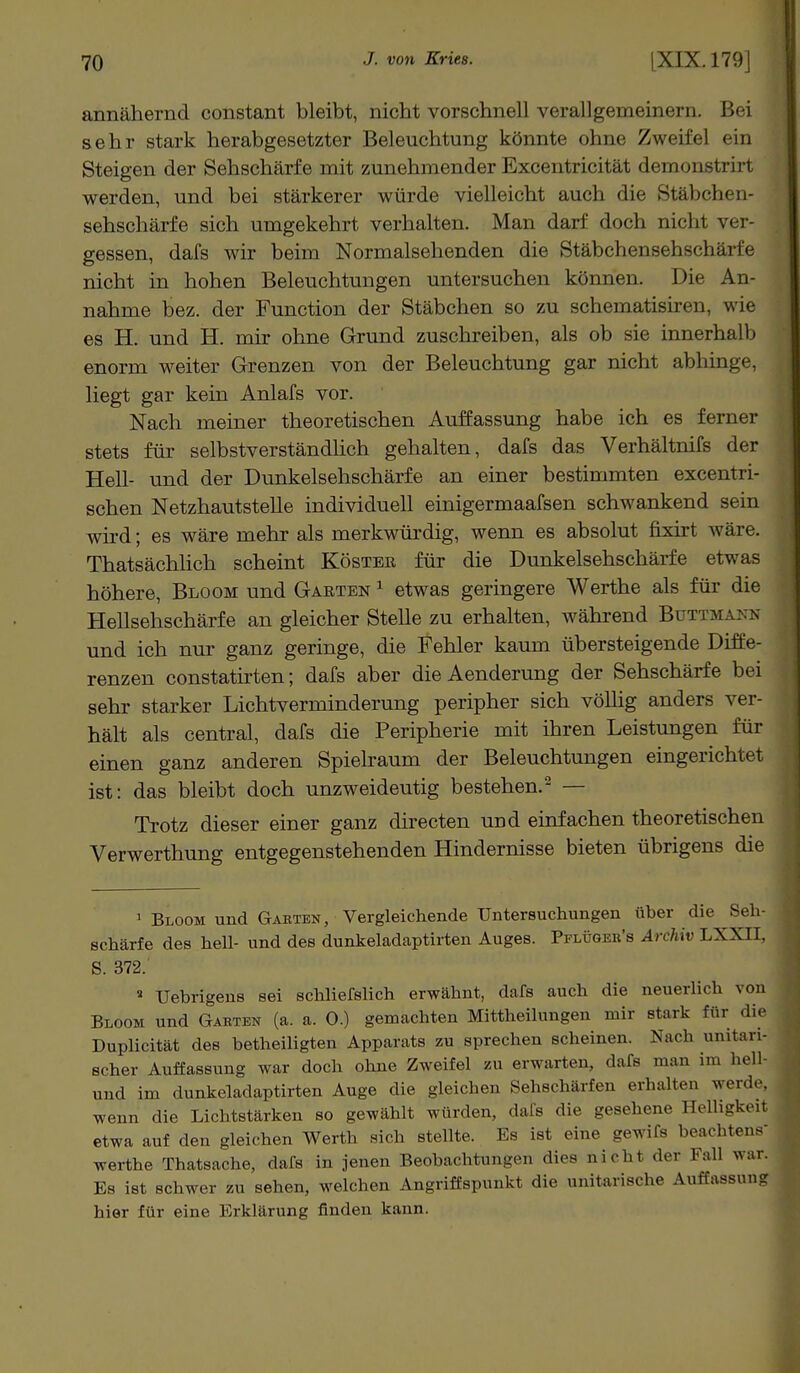 annähernd constant bleibt, nicht vorschnell verallgemeinern. Bei sehr stark herabgesetzter Beleuchtung könnte ohne Zweifel ein Steigen der Sehschärfe mit zunehmender Excentricität demonstrirt werden, und bei stärkerer würde vielleicht auch die Stäbchen- sehschärfe sich umgekehrt verhalten. Man darf doch nichi ver- gessen, dafs wir beim Normalsehenden die Stäbchensehschärfe nicht in hohen Beleuchtungen untersuchen können. Die An- nahme bez. der Function der Stäbchen so zu schematisiren, wie es H. und H. mir ohne Grund zuschreiben, als ob sie innerhalb enorm weiter Grenzen von der Beleuchtung gar nicht abhinge, liegt gar kein Anlafs vor. Nach meiner theoretischen Auffassung habe ich es ferner stets für selbstverständlich gehalten, dafs das Verhältnifs der Hell- und der Dunkelsehschärfe an einer bestimmten excentri- schen Netzhautstelle individuell einigermaafsen schwankend sein wird; es wäre mehr als merkwürdig, wenn es absolut fixirt wäre. Thatsächlich scheint Köster für die Dunkelsehschärfe etwas höhere, Bloom und Garten 1 etwas geringere Werthe als für die Hellsehschärfe an gleicher Stelle zu erhalten, während Büttmann und ich nur ganz geringe, die Fehler kaum übersteigende Diffe- renzen constatirten; dafs aber die Aenderung der Sehschärfe bei sehr starker Lichtverminderung peripher sich völlig anders ver- hält als central, dafs die Peripherie mit ihren Leistungen für einen ganz anderen Spielraum der Beleuchtungen eingerichtet ist: das bleibt doch unzweideutig bestehen.'2 — Trotz dieser einer ganz directen und einfachen theoretischen Verwerthung entgegenstehenden Hindernisse bieten übrigens die 1 Bloom und Garten, Vergleichende Untersuchungen über die Seh- schärfe des hell- und des dunkeladaptirten Auges. Pflüger's Archiv LXXII. S. 372. a Uebrigens sei schliefslich erwähnt, dafs auch die neuerlich von Bloom und Garten (a. a. 0.) gemachten Mittheilungen mir stark für dir Duplicität des betheiligten Apparats zu sprechen scheinen. Nach unitari- scher Auffassung war doch ohne Zweifel zu erwarten, dafs man im hell und im dunkeladaptirten Auge die gleichen Sehschärfen erhalten werde, wenn die Lichtstärken so gewählt würden, dafs die gesehene HelligkerJ etwa auf den gleichen Werth sich stellte. Es ist eine gewifs beachtene werthe Thatsache, dafs in jenen Beobachtung,, dies nicht der Fall war. Es ist schwer zu sehen, welchen Angriffspunkt die unitarische Auffassung hier für eine Erklärung finden kann.