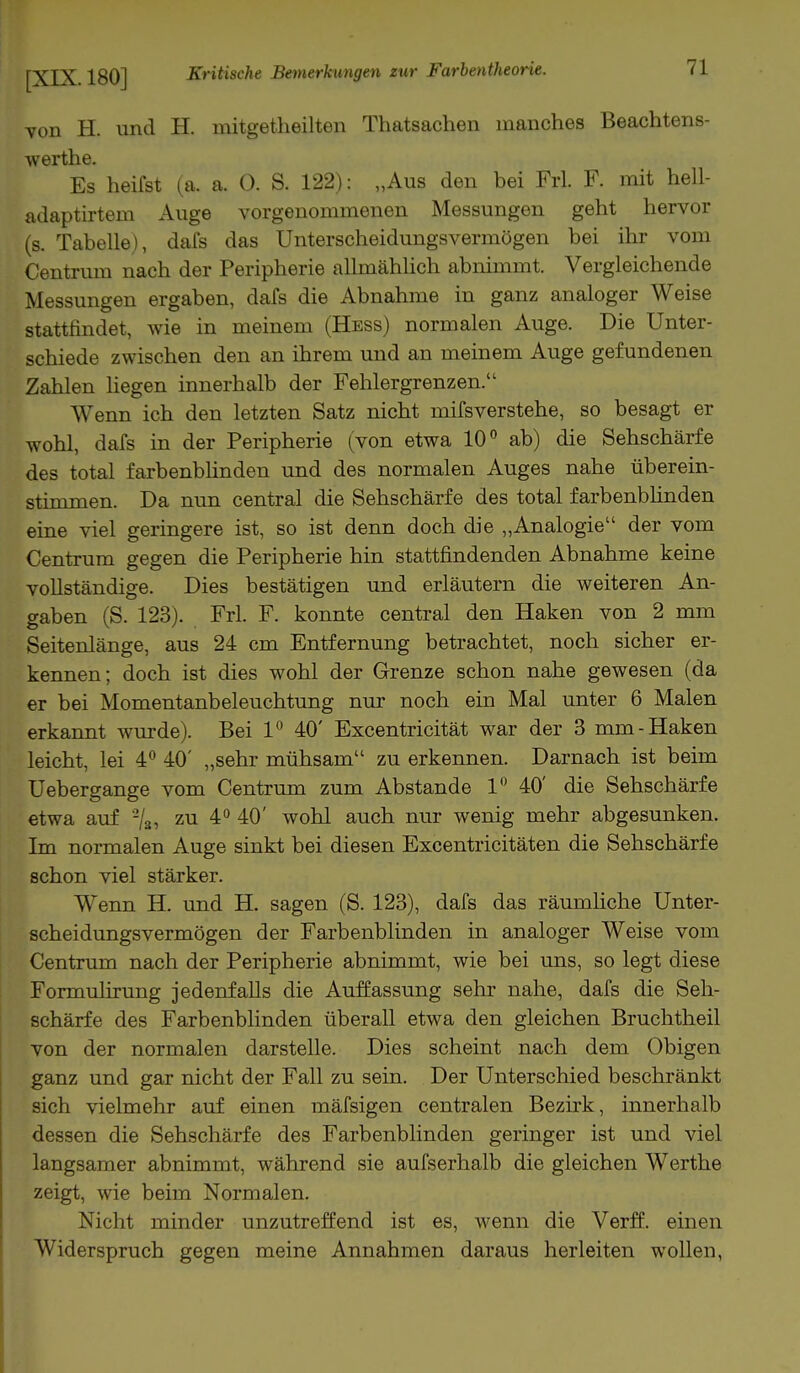 von H. und H. initgetheilten Thatsachen manches Beachtens- werthe. Es heifst (a. a. 0. S. 122): „Aus den bei Frl. F. mit hell- adaptirtem Auge vorgenommenen Messungen geht hervor (s. Tabelle), dafs das Unterscheidungsvermögen bei ihr vom Centrum nach der Peripherie allmählich abnimmt. Vergleichende Messungen ergaben, dafs die Abnahme in ganz analoger Weise stattfindet, wie in meinem (Hess) normalen Auge. Die Unter- schiede zwischen den an ihrem und an meinem Auge gefundenen Zahlen liegen innerhalb der Fehlergrenzen. Wenn ich den letzten Satz nicht mifsverstehe, so besagt er wohl, dafs in der Peripherie (von etwa 10° ab) die Sehschärfe des total farbenblinden und des normalen Auges nahe überein- stimmen. Da nun central die Sehschärfe des total farbenblinden eine viel geringere ist, so ist denn doch die „Analogie der vom Centrum gegen die Peripherie hin stattfindenden Abnahme keine vollständige. Dies bestätigen und erläutern die weiteren An- gaben (S. 123). Frl. F. konnte central den Haken von 2 mm Seitenlänge, aus 24 cm Entfernung betrachtet, noch sicher er- kennen; doch ist dies wohl der Grenze schon nahe gewesen (da er bei Momentanbeleuchtung nur noch ein Mal unter 6 Malen erkannt wurde). Bei 1° 40' Excentricität war der 3 mm-Haken leicht, lei 4° 40' „sehr mühsam zu erkennen. Darnach ist beim Uebergange vom Centrum zum Abstände 1° 40' die Sehschärfe etwa auf 2/3, zu 4° 40' wohl auch nur wenig mehr abgesunken. Im normalen Auge sinkt bei diesen Excentricitäten die Sehschärfe schon viel stärker. Wenn H. und H. sagen (S. 123), dafs das räumliche Unter- scheidungsvermögen der Farbenblinden in analoger Weise vom Centrum nach der Peripherie abnimmt, wie bei uns, so legt diese Formulirung jedenfalls die Auffassung sehr nahe, dafs die Seh- schärfe des Farbenblinden überall etwa den gleichen Bruchtheil von der normalen darstelle. Dies scheint nach dem Obigen ganz und gar nicht der Fall zu sein. Der Unterschied beschränkt sich vielmehr auf einen mäfsigen centralen Bezirk, innerhalb dessen die Sehschärfe des Farbenblinden geringer ist und viel langsamer abnimmt, während sie aufserhalb die gleichen Werthe zeigt, wie beim Normalen. Nicht minder unzutreffend ist es, wenn die Verff. einen Widerspruch gegen meine Annahmen daraus herleiten wollen,