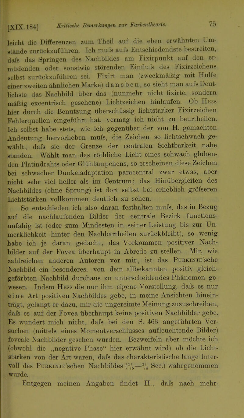 leicht die Differenzen zum Theil auf die eben erwähnten Um- stände zurückzuführen. Ich mufs aufs Entschiedendste bestreiten, dafs das Springen des Nachbildes am Fixirpunkt auf den er- müdenden oder sonstwie störenden Einflufs des Fixirzeichens selbst zurückzuführen sei. Fixirt man (zweckmäßig mit Hülfe einer zweiten ähnlichen Marke) daneben, so sieht man aufs Deut- lichste das Nachbild über das (nunmehr nicht fixirte, sondern mäfsig excentrisch gesehene) Lichtzeichen hinlaufen. Ob Hess hier durch die Benutzung überschüssig lichtstarker Fixirzeichen Fehlerquellen eingeführt hat, vermag ich nicht zu beurtheilen. Ich selbst habe stets, wie ich gegenüber der von H. gemachten Andeutung hervorheben mufs, die Zeichen so lichtschwach ge- wählt, dafs sie der Grenze der centralen Sichtbarkeit nahe standen. Wählt man das röthliche Licht eines schwach glühen- den Platindrahts oder Glühlämpchens, so erscheinen diese Zeichen bei schwacher Dunkeladaptation paracentral zwar etwas, aber nicht sehr viel heller als im Centrum; das Hinübergleiten des Nachbildes (ohne Sprung) ist dort selbst bei erheblich gröfseren Lichtstärken vollkommen deutlich zu sehen. So entschieden ich also daran festhalten mufs, das in Bezug auf die nachlaufenden Bilder der centrale Bezirk functions- unfähig ist (oder zum Mindesten in seiner Leistung bis zur Un- merklichkeit hinter den Nachbartheilen zurückbleibt), so wenig habe ich je daran gedacht, das Vorkommen positiver Nach- bilder auf der Fovea überhaupt in Abrede zu stellen. Mir, wie zahlreichen anderen Autoren vor mir, ist das Purkinje'sehe Nachbild ein besonderes, von dem allbekannten positiv gleich- gefärbten Nachbild durchaus zu unterscheidendes Phänomen ge- wesen. Indem Hess die nur ihm eigene Vorstellung, dafs es nur eine Art positiven Nachbildes gebe, in meine Ansichten hinein- trägt, gelangt er dazu, mir die ungereimte Meinung zuzuschreiben, dafs es auf der Fovea überhaupt keine positiven Nachbilder gebe. Es wundert mich nicht, dafs bei den S. 463 angeführten Ver- suchen (mittels eines Momentverschlusses aufleuchtende Bilder) foveale Nachbilder gesehen wurden. Bezweifeln aber möchte ich (obwohl die „negative Phase hier erwähnt wird) ob die Licht- stärken von der Art waren, dafs das charakteristische lange Inter- vall des PüßKiNjE'schen Nachbildes (]/5—V* See.) wahrgenommen wurde. Entgegen meinen Angaben findet H., dafs nach mehr-