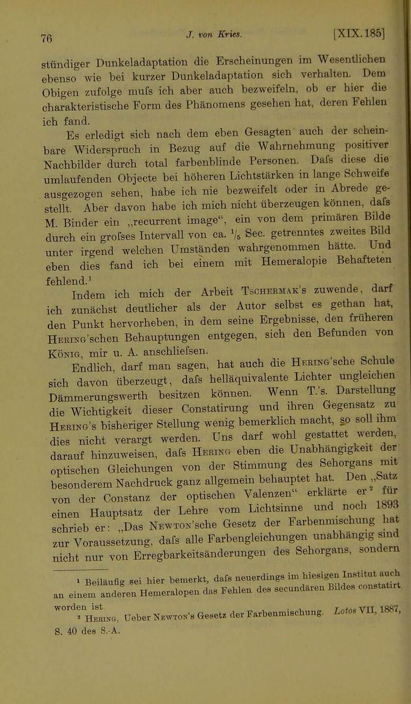 7ß J. von Kries. [XIX. 185] stündiger Dunkeladaptation die Erscheinungen im Wesentlichen ebenso wie bei kurzer Dunkeladaptation sich verhalten. Dem Obigen zufolge mufs ich aber auch bezweifeln, ob er hier die charakteristische Form des Phänomens gesehen hat, deren Fehlen ich fand. Es erledigt sich nach dem eben Gesagten auch der schein- bare Widerspruch in Bezug auf die Wahrnehmung positiver Nachbilder durch total farbenblinde Personen. Dafs diese die umlaufenden Objecte bei höheren Lichtstärken in lange Schweife ausgezogen sehen, habe ich nie bezweifelt oder in Abrede ge- stellt Aber davon habe ich mich nicht überzeugen können, dafs M Binder ein „recurrent Image, ein von dem primären Bilde durch ein grofses Intervall von ca. % See. getrenntes zweites Bild unter irgend welchen Umständen wahrgenommen hätte. Und eben dies fand ich bei einem mit Hemeralopie Behafteten fehlend.1 Indem ich mich der Arbeit Tschermak s zuwende, darf ich zunächst deutlicher als der Autor selbst es gethan hat, den Punkt hervorheben, in dem seine Ergebnisse, den früheren Hering'sehen Behauptungen entgegen, sich den Befunden von König, mir u. A. anschliefsen. Endlich, darf man sagen, hat auch die Hering sehe Schule sich davon überzeugt, dafs helläquivalente Lichter ungleichen Dämmerungswerth besitzen können. Wenn T.'s. Darstellung die Wichtigkeit dieser Constatirung und ihren Gegensatz zu Hering's bisheriger Stellung wenig bemerklich macht, so soll ihm dies nicht verargt werden. Uns darf wohl gestattet werden, darauf hinzuweisen, dafs Hering eben die Unabhängigkeit der optischen Gleichungen von der Stimmung des Sehorgans mit besonderem Nachdruck ganz allgemein behauptet hat. Den „Satz von der Constanz der optischen Valenzen erklärte er - für einen Hauptsatz der Lehre vom Lichtsinne und noch 1893 schrieb er: „Das NEWTON'sche Gesetz der Farbenmischung hat zur Voraussetzung, dafs alle Farbengleichungen unabhängig sind nicht nur von Erregbarkeitsänderungen des Sehorgans, sondern i Beiläufig Sei hier bemerkt, dafs neuerdings im hiesigen Institut auch an einll^Hemer^ das Fehlen des secundären Bildes Consta** W0ING, üeberNKWToN-s Gesetz der Farbenmischung. Lotos VII, 1887, S. 40 des S.-A.