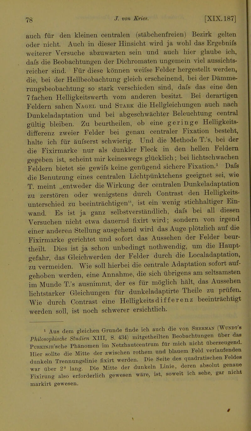 auch für den kleinen centralen (stäbchenfreienj Bezirk gelten oder nicht. Auch in dieser Hinsicht wird ja wohl das Ergebnifs weiterer Versuche abzuwarten sein und auch hier glaube ich, dafs die Beobachtungen der Dichromaten ungemein viel aussichts- reicher sind. Für diese können weifse Felder hergestellt werden, die, bei der Hellbeobachtung gleich erscheinend, bei der Dämme- rungsbeobachtung so stark verschieden sind, dafs das eine den 7 fachen Helligkeitswerth vom anderen besitzt. Bei derartigen Feldern sahen Nagel und Stark die Hellgleichungen auch nach Dunkeladaptation und bei abgeschwächter Beleuchtung central gültig bleiben. Zu beurtheilen, ob eine geringe Helligkeits- differenz zweier Felder bei genau centraler Fixation besteht, halte ich für äufserst schwierig. Und die Methode T.'s, bei der die Fixirmarke nur als dunkler Fleck in den hellen Feldern gegeben ist, scheint mir keineswegs glücklich; bei lichtschwachen Feldern bietet sie gewifs keine genügend sichere Fixation.1 Dafs die Benutzung eines centralen Lichtpünktchens geeignet sei, wie T. meint „entweder die Wirkung der centralen Dunkeladaptation zu zerstören oder wenigstens durch Contrast den Helligkeits- unterschied zu beeinträchtigen, ist ein wenig stichhaltiger Ein- wand. Es ist ja ganz selbstverständlich, dafs bei all diesen Versuchen nicht etwa dauernd fixirt wird; sondern von irgend einer anderen Stellung ausgehend wird das Auge plötzlich auf die Fixirmarke gerichtet und sofort das Aussehen der Felder beur- theilt. Dies ist ja schon unbedingt nothwendig, um die Haupt- gefahr, das Gleichwerden der Felder durch die Localadaptation, zu vermeiden. Wie soll hierbei die centrale Adaptation sofort auf- gehoben werden, eine Annahme, die sich übrigens am seltsamsten im Munde T.'s ausnimmt, der es für möglich hält, das Aussehen lichtstarker Gleichungen für dunkeladaptirte Theile zu prüfen. Wie durch Contrast eine Helligkeitsdifferenz beeinträchtigt werden soll, ist noch schwerer ersichtlich. * Aus dem gleichen Grunde finde ich auch die von Shebmah [Wtodt's Philosophische Studien XIII, S. 434) mitgetheilten Beobachtungen über das PonKWJK'Bche Phänomen im Netzhautcentrum für mich nicht überzeugend. Hier sollte die Mitte der zwischen rothem und blauem Feld vorlaufenden dunkeln Trennungslinie fixirt werden. Die Seite des quadratischen Feldes war über 2° lang. Die Mitte der dunkeln Linie, deren absolut genaue Fixirung also erforderlich gewesen wäre, ist, soweit ich sehe, gar nicht markirt gewesen.