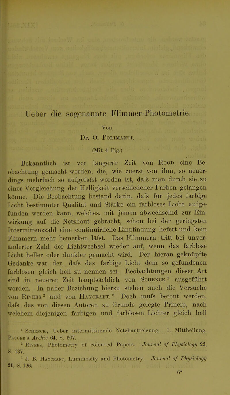 Uebei- die sogenannte Flimmer-Pliotometrie. Von Dr. 0. POLIMANTI. (Mit 4 Fig.) Bekanntlich ist vor längerer Zeit von Rood eine Be- obachtung gemacht worden, die, wie zuerst von ihm, so neuer- dings mehrfach so aufgefafst worden ist, dafs man durch sie zu einer Vergleichung der Helligkeit verschiedener Farben gelangen könne. Die Beobachtung bestand darin, dafs für jedes farbige Licht bestimmter Qualität und Stärke ein farbloses Licht aufge- funden werden kann, welches, mit jenem abwechselnd zur Ein- wirkung auf die Netzhaut gebracht, schon bei der geringsten Intermittenzzahl eine continuirliche Empfindung liefert und kein Flimmern mehr bemerken läfst. Das Flimmern tritt bei unver- änderter Zahl der Lichtwechsel wieder auf, wenn das farblose Licht heller oder dunkler gemacht wird. Der hieran geknüpfte Gedanke war der, dafs das farbige Licht dem so gefundenen farblosen gleich hell zu nennen sei. Beobachtungen dieser Art sind in neuerer Zeit hauptsächlich von Schenck1 ausgeführt worden. In naher Beziehung hierzu stehen auch die Versuche von Rivers 2 und von Haycraet. 3 Doch mufs betont werden, dafs das von diesen Autoren zu Grunde gelegte Princip, nach welchem diejenigen farbigen und farblosen Lichter gleich hell 1 Schenck, Ueber intermittirende Netzhautrei7.ung. 1. Mittheilung. Pllger's Archiv U, S. 607. 2 Kivehs, Photometry of coloured Papers. Journal of Pliysiology 22, f. 137. 8 J. B. Haycraft, Luininosity and Photometry. Journal of Pliysiology 21, S. 126. 6*