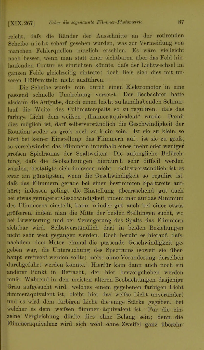 reicht, dafs die Ränder der Ausschnitte an der rotirenden Scheibe nicht scharf gesehen wurden, was zur Vermeidung von manchen Fehlerquellen nützlich erschien. Es wäre vielleicht noch besser, wenn man statt einer sichtbaren über das Feld hin- laufenden Contur es einrichten könnte, dafs der Lichtwechsel im ganzen Felde gleichzeitig einträte; doch liefs sich dies mit un- seren Hülfsmitteln nicht ausführen. Die Scheibe wurde nun durch einen Elektromotor in eine passend schnelle Umdrehung versetzt. Der Beobachter hatte alsdann die Aufgabe, durch einen leicht zu handhabenden Schnur- lauf die Weite des Collimatorspalts so zu reguliren, dafs das farbige Licht dem weifsen „flimmer-äquivalent wurde. Damit dies möglich ist, darf selbstverständlich die Geschwindigkeit der Rotation weder zu grofs noch zu klein sein. Ist sie zu klein, so hört bei keiner Einstellung das Flimmern auf; ist sie zu grofs, so verschwindet das Flimmern innerhalb eines mehr oder weniger grofsen Spielraums der Spaltweiten. Die anfängliche Befürch- tung, dafs die Beobachtungen hierdurch sehr difficil werden würden, bestätigte sich indessen nicht. Selbstverständlich ist es zwar am günstigsten, wenn die Geschwindigkeit so regulirt ist, dafs das Flimmern gerade bei einer bestimmten Spaltweite auf- hört; indessen gelingt die Einstellung überraschend gut auch bei etwas geringerer Geschwindigkeit, indem man auf das Minimum des Flimmerns einstellt, kaum minder gut auch bei einer etwas gröfseren, indem man die Mitte der beiden Stellungen sucht, wo bei Erweiterung und bei Verengerung des Spalts das Flimmern sichtbar wird. Selbstverständlich darf in beiden Beziehungen nicht sehr weit gegangen werden. Doch beruht es hierauf, dafs, nachdem dem Motor einmal die passende Geschwindigkeit ge- geben war, die Untersuchung des Spectrums (soweit sie über- haupt erstreckt werden sollte) meist ohne Veränderung derselben durchgeführt werden konnte. Hierfür kam dann auch noch ein anderer Punkt in Betracht, der hier hervorgehoben werden mufs. Während in den meisten älteren Beobachtungen dasjenige Grau aufgesucht wird, welches einem gegebenen farbigen Licht nimmeräquivalent ist, bleibt hier das weifse Licht unverändert und es wird dem farbigen Licht diejenige Stärke gegeben, bei welcher es dem weifsen nimmer - äquivalent ist. Für die ein- zelne Vergleichung dürfte dies ohne Belang sein; denn die Flimmeräquivalenz wird sich wohl ohne Zweifel ganz überein-