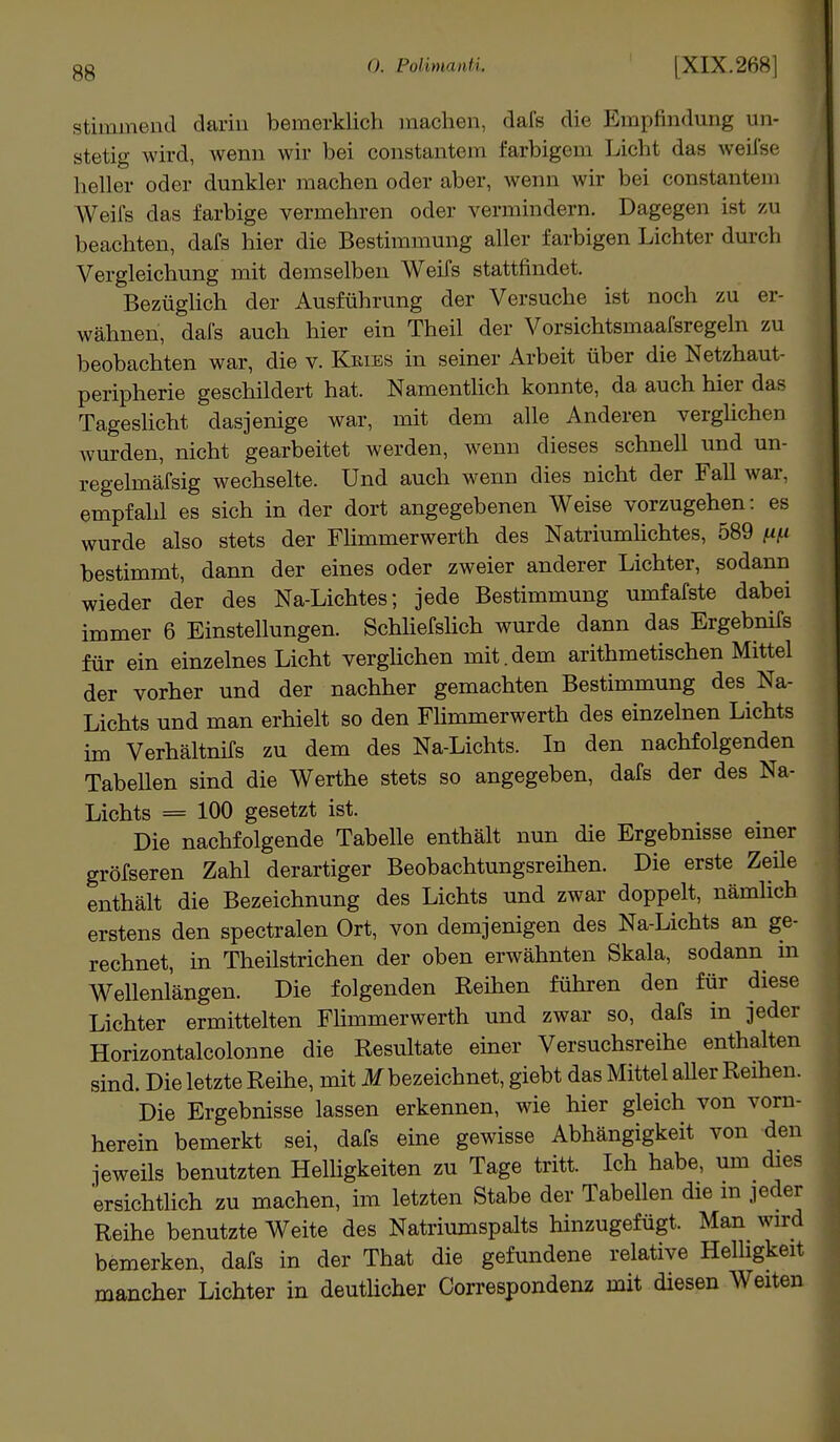 stimmend darin bemerklich machen, dafs die Empfindung un- stetig wird, wenn wir bei constantem farbigem Licht das weifse heller oder dunkler machen oder aber, wenn wir bei constantem Weifs das farbige vermehren oder vermindern. Dagegen ist zu beachten, dafs hier die Bestimmung aller farbigen Lichter durch Vergleichung mit demselben Weifs stattfindet. Bezüglich der Ausführung der Versuche ist noch zu er- wähnen, dafs auch hier ein Theil der Vorsichtsmaafsregeln zu beobachten war, die v. Keies in seiner Arbeit über die Netzhaut- peripherie geschildert hat. Namentlich konnte, da auch hier das Tageslicht dasjenige war, mit dem alle Anderen verglichen wurden, nicht gearbeitet werden, wenn dieses schnell und un- regelmäfsig wechselte. Und auch wenn dies nicht der Fall war, empfahl es sich in der dort angegebenen Weise vorzugehen: es wurde also stets der Flimmerwerth des Natriumlichtes, 589 fifi bestimmt, dann der eines oder zweier anderer Lichter, sodann wieder der des Na-Lichtes; jede Bestimmung umfafste dabei immer 6 Einstellungen. Schliefslich wurde dann das Ergebnifs für ein einzelnes Licht verglichen mit.dem arithmetischen Mittel der vorher und der nachher gemachten Bestimmung des Na- Lichts und man erhielt so den Flimmerwerth des einzelnen Lichts im Verhältnifs zu dem des Na-Lichts. In den nachfolgenden Tabellen sind die Werthe stets so angegeben, dafs der des Na- Lichts = 100 gesetzt ist. Die nachfolgende Tabelle enthält nun die Ergebnisse einer größeren Zahl derartiger Beobachtungsreihen. Die erste Zeile enthält die Bezeichnung des Lichts und zwar doppelt, nämlich erstens den spectralen Ort, von demjenigen des Na-Lichts an ge- rechnet, in Theilstrichen der oben erwähnten Skala, sodann in Wellenlängen. Die folgenden Reihen führen den für diese Lichter ermittelten Flimmerwerth und zwar so, dafs in jeder Horizontalcolonne die Resultate einer Versuchsreihe enthalten sind. Die letzte Reihe, mit M bezeichnet, giebt das Mittel aller Reihen. Die Ergebnisse lassen erkennen, wie hier gleich von vorn- herein bemerkt sei, dafs eine gewisse Abhängigkeit von den jeweils benutzten Helligkeiten zu Tage tritt. Ich habe, um dies ersichtlich zu machen, im letzten Stabe der Tabellen die m jeder Reihe benutzte Weite des Natriumspalts hinzugefügt. Man wird bemerken, dafs in der That die gefundene relative Helligkeit mancher Lichter in deutlicher Correspondenz mit diesen Weiten