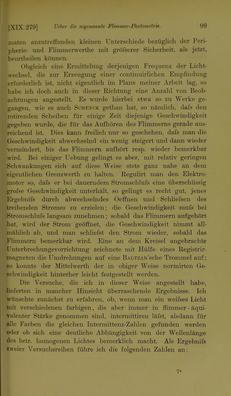 maten anzutreffenden kleinen Unterschiede bezüglich der Peri- pherie- und Flimnierwerthe mit gröfserer Sicherheit, als jetzt, beurtheilen können. Obgleich eine Ermittelung derjenigen Frequenz der Licht- wechsel, die zur Erzeugung einer continuirlichen Empfindung erforderlich ist, nicht eigentlich im Plane meiner Arbeit lag, so habe ich doch auch in dieser Richtung eine Anzahl von Beob- achtungen angestellt. Es wurde hierbei etwa so zu Werke ge- gangen, wie es auch Schenck gethan hat, so nämlich, dafs den rotirenden Scheiben für einige Zeit diejenige Geschwindigkeit gegeben wurde, die für das Aufhören des Flimmerns gerade aus- reichend ist. Dies kann freilich nur so geschehen, dafs man die Geschwindigkeit abwechselnd ein wenig steigert und dann wieder vermindert, bis das Flimmern aufhört resp. wieder bemerkbar wird. Bei einiger Uebung gelingt es aber, mit relativ geringen Schwankungen sich auf diese Weise stets ganz nahe an dem eigentlichen Grenzwerth zu halten. Regulirt man den Elektro- motor so, dafs er bei dauerndem Stromschlufs eine überschüssig grofse Geschwindigkeit unterhält, so gelingt es recht gut, jenes Ergebnifs durch abwechselndes Oeffnen und Schliefsen des treibenden Stromes zu erzielen; die Geschwindigkeit mufs bei Stromschlufs langsam zunehmen; sobald das Flimmern aufgehört hat. wird der Strom geöffnet, die Geschwindigkeit nimmt all- mählich ab, und man schliefst den Strom wieder, sobald das Flimmern bemerkbar wird. Eine an dem Kreisel angebrachte Unterbrechungsvorrichtung zeichnete mit Hülfe eines Registrir- magneten die Umdrehungen auf eine BALTZAR'sche Trommel auf; so konnte der Mittelwerth der in obiger Weise normirten Ge- schwindigkeit hinterher leicht festgestellt werden. Die Versuche, die ich in dieser Weise angestellt habe, lieferten in mancher Hinsicht überraschende Ergebnisse. Ich wünschte zunächst zu erfahren, ob, wenn man ein weifses Licht mit verschiedenen farbigen, die aber immer in flimmer - äqui- valenter Stärke genommen sind, intermittiren läfst, alsdann für alle Farben die gleichen Intermittenz-Zahlen gefunden werden oder ob sich eine deutliche Abhängigkeit von der Wellenlänge des betr. homogenen Lichtes bemerklich macht. Als Ergebnifs zweier Versuchsreihen führe ich die folgenden Zahlen an: 7*