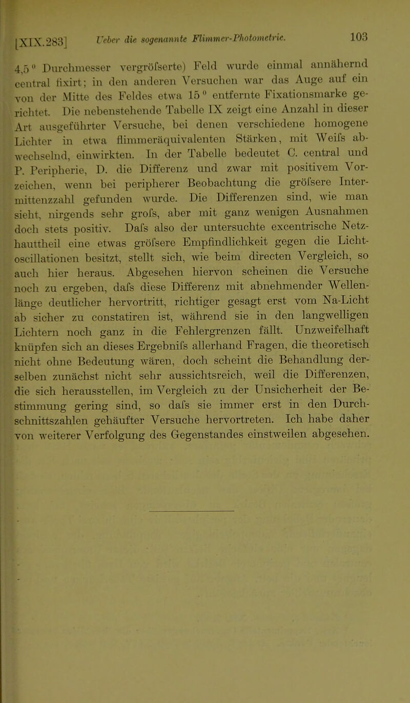 4,;) Durchmesser vergröfserte) Feld wurde einmal annähernd central tixirt; in den anderen Versuchen war das Auge auf ein von der Mitte des Feldes etwa 150 entfernte Fixationsmarke ge- richtet, Die nebenstehende Tabelle IX zeigt eine Anzahl in dieser Art ausgeführter Versuche, bei denen verschiedene homogene Lichter in etwa flimmeräquivalenten Stärken, mit Weifs ab- wechselnd, einwirkten. In der Tabelle bedeutet 0. central und P. Peripherie, D. die Differenz und zwar mit positivem Vor- zeichen, wenn bei peripherer Beobachtung die gröfsere Inter- mittenzzahl gefunden wurde. Die Differenzen sind, wie man sieht, nirgends sehr grofs, aber mit ganz wenigen Ausnahmen doch stets positiv. Dafs also der untersuchte excentrische Netz- hauttheil eine etwas gröfsere Empfindlichkeit gegen die Licht- oscillationen besitzt, stellt sich, wie beim directen Vergleich, so auch hier heraus. Abgesehen hiervon scheinen die Versuche noch zu ergeben, dafs diese Differenz mit abnehmender Wellen- länge deutlicher hervortritt, richtiger gesagt erst vom Na-Licht ab sicher zu constatiren ist, während sie in den langwelligen Lichtern noch ganz in die Fehlergrenzen fällt. Unzweifelhaft knüpfen sich an dieses Ergebnifs allerhand Fragen, die theoretisch nicht ohne Bedeutung wären, doch scheint die Behandlung der- selben zunächst nicht sehr aussichtsreich, weil die Differenzen, die sich herausstellen, im Vergleich zu der Unsicherheit der Be- stimmung gering sind, so dafs sie immer erst in den Durch- schnittszahlen gehäufter Versuche hervortreten. Ich habe daher von weiterer Verfolgung des Gegenstandes einstweilen abgesehen.