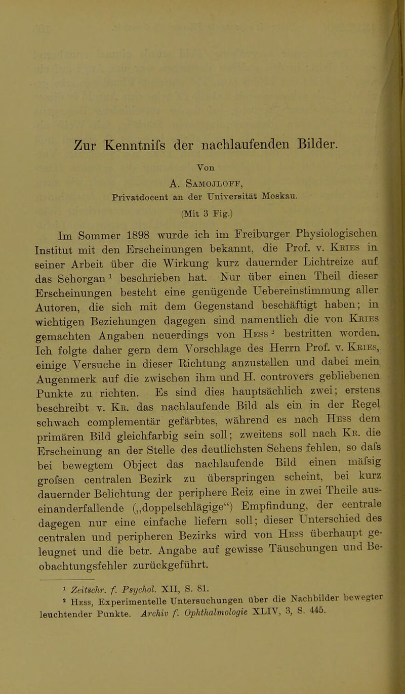 Zur Kenntnifs der nachlaufenden Bilder. Von A. Samojloff, Privatdocent an der Universität Moskau. (Mit 3 Fig.) Im Sommer 1898 wurde ich im Freiburger Physiologischen Institut mit den Erscheinungen bekannt, die Prof. v. Kbies in seiner Arbeit über die Wirkung kurz dauernder Lichtreize auf das Sehorgan1 beschrieben hat. Nur über einen Theil dieser Erscheinungen besteht eine genügende Uebereinstimmung aller Autoren, die sich mit dem Gegenstand beschäftigt haben; in wichtigen Beziehungen dagegen sind namentlich die von Kbies gemachten Angaben neuerdings von Hess- bestritten worden. Ich folgte daher gern dem Vorschlage des Herrn Prof. v. Kbies, einige Versuche in dieser Richtung anzustellen und dabei mein Augenmerk auf die zwischen ihm und H. controvers gebliebenen Punkte zu richten. Es sind dies hauptsächlich zwei; erstens beschreibt v. Kr. das nachlaufende Bild als ein in der Regel schwach complementär gefärbtes, während es nach Hess dem primären Bild gleichfarbig sein soll; zweitens soll nach Kr. die Erscheinung an der Stelle des deutlichsten Sehens fehlen, so dafs bei bewegtem Object das nachlaufende Bild einen mäfsig grofsen centralen Bezirk zu überspringen scheint, bei kurz dauernder Belichtung der periphere Reiz eine in zwei Theile aus- einanderfallende („doppelschlägige) Empfindung, der centrale dagegen nur eine einfache liefern soll; dieser Unterschied des centralen und peripheren Bezirks wird von Hess überhaupt ge- leugnet und die betr. Angabe auf gewisse Täuschungen und Be- obachtungsfehler zurückgeführt. 1 Zeitschr. f. Psychol. XII, S. 81. 4 Hess, Experimentelle Untersuchungen über die Nachbilder belegter leuchtender Punkte. Archiv f. Ophthalmologie XLIV, 3, S. 445.