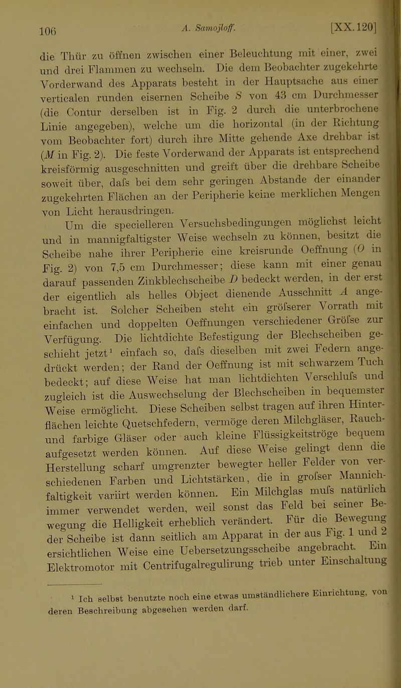 die Thür zu öffnen zwischen einer Beleuchtung mit einer, zwei , und drei Flammen zu wechseln. Die dem Beobachter zugekehrte j Vorderwand des Apparats besteht in der Hauptsache aus einer 1 verticalen runden eisernen Scheibe S von 43 cm Durchmesser j (die Contur derselben ist in Fig. 2 durch die unterbrochene Linie angegeben), welche um die horizontal (in der Richtung vom Beobachter fort) durch ihre Mitte gehende Axe drehbar ist (M in Fig. 2). Die feste Vorderwand der Apparats ist entsprechend kreisförmig ausgeschnitten und greift über die drehbare Scheibe soweit über, dafs bei dem sehr geringen Abstände der einander zugekehrten Flächen an der Peripherie keine merklichen Mengen von Licht herausdringen. Um die specielleren Versuchsbedingungen möglichst leicht und in mannigfaltigster Weise wechseln zu können, besitzt die Scheibe nahe ihrer Peripherie eine kreisrunde Oeffnung (0 in Fig. 2) von 7,5 cm Durchmesser; diese kann mit einer genau darauf passenden Zinkblechscheibe D bedeckt werden, in der erst der eigentlich als helles Object dienende Ausschnitt A ange- bracht ist. Solcher Scheiben steht ein größerer Vorrath mit einfachen und doppelten Oeffnungen verschiedener Gröfse zur Verfügung. Die lichtdichte Befestigung der Blechscheiben ge- schieht jetzt1 einfach so, dafs dieselben mit zwei Federn ange- drückt werden; der Rand der Oeffnung ist mit schwarzem Tuch bedeckt; auf diese Weise hat man lichtdichten Verschlufs und zugleich ist die Auswechselung der Blechscheiben in bequemster Weise ermöglicht. Diese Scheiben selbst tragen auf ihren Hinter- flächen leichte Quetschfedern, vermöge deren Milchgläser, Rauch- und farbige Gläser oder auch kleine Flüssigkeitströge bequem aufgesetzt werden können. Auf diese Weise gelingt denn die HersteUung scharf umgrenzter bewegter heller Felder von ver- schiedenen Farben und Lichtstärken, die in grofser Mannich- faltigkeit variirt werden können. Ein Milchglas mufs natürlich immer verwendet werden, weil sonst das Feld bei seiner Be- wegung die Helligkeit erheblich verändert. Für die Bewegung der Scheibe ist dann seitlich am Apparat in der aus Fig. 1 und l ersichtlichen Weise eine Uebersetzungsscheibe angebracht. Ein Elektromotor mit Centrifugalregulirung trieb unter Einschaltung * Ich selbst benutzte noch eine etwas umständlichere Einrichtung, von deren Beschreibung abgesehen werden darf.