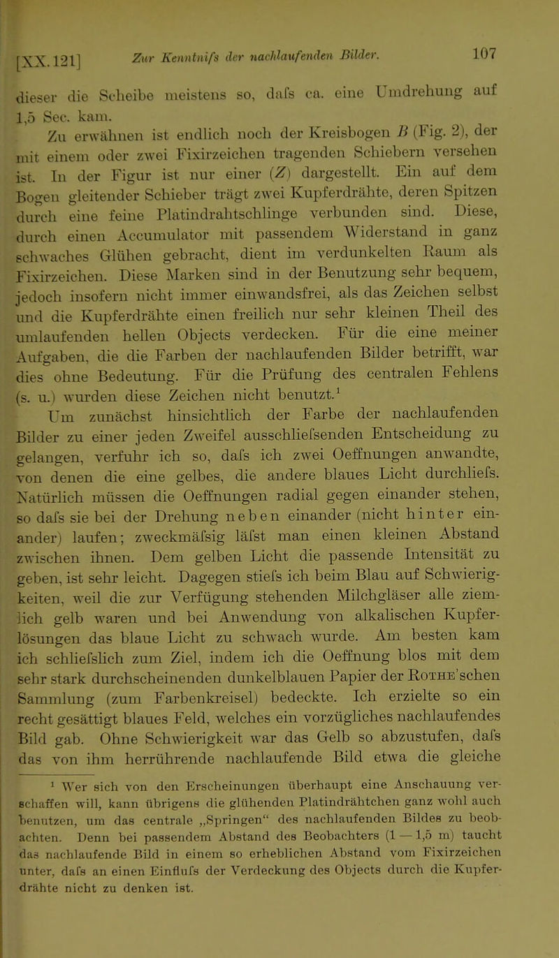 dieser die Seheibe meistens so, dafs ca. eine Umdrehung auf 1,5 See. kam. Zu erwähnen ist endlich noch der Kreisbogen B (Fig. 2), der mit einem oder zwei Fixirzeichen tragenden Schiebern versehen ist. In der Figur ist nur einer (Z) dargestellt. Ein auf dem Bogen gleitender Schieber trägt zwei Kupferdrähte, deren Spitzen durch eine feine Platindrahtschlinge verbunden sind. Diese, durch einen Accumulator mit passendem Widerstand in ganz schwaches Glühen gebracht, dient im verdunkelten Raum als Fixirzeichen. Diese Marken sind in der Benutzung sehr bequem, jedoch insofern nicht immer einwandsfrei, als das Zeichen selbst und die Kupferdrähte einen freilich nur sehr kleinen Theil des umlaufenden hellen Objects verdecken. Für die eine meiner Aufgaben, die die Farben der nachlaufenden Bilder betrifft, war dies ohne Bedeutung. Für die Prüfung des centralen Fehlens (s. u.) winden diese Zeichen nicht benutzt.1 Um zunächst hinsichtlich der Farbe der nachlaufenden Bilder zu einer jeden Zweifel ausschliefsenden Entscheidung zu gelangen, verfuhr ich so, dafs ich zwei Oeffnungen anwandte, von denen die eine gelbes, die andere blaues Licht durchliefs. Xatürlich müssen die Oeffnungen radial gegen einander stehen, so dafs sie bei der Drehung neben einander (nicht hinter ein- ander) laufen; zweckmäfsig läfst man einen kleinen Abstand zwischen ihnen. Dem gelben Licht die passende Intensität zu geben, ist sehr leicht. Dagegen stiefs ich beim Blau auf Schwierig- keiten, weil die zur Verfügung stehenden Milchgläser alle ziem- lich gelb waren und bei Anwendung von alkalischen Kupfer- lösungen das blaue Licht zu schwach wurde. Am besten kam ich schliefslich zum Ziel, indem ich die Oeffnung blos mit dem sehr stark durchscheinenden dunkelblauen Papier der RoTHB'schen Sammlung (zum Farbenkreisel) bedeckte. Ich erzielte so ein recht gesättigt blaues Feld, welches ein vorzügliches nachlaufendes Bild gab. Ohne Schwierigkeit war das Gelb so abzustufen, dafs das von ihm herrührende nachlaufende Bild etwa die gleiche 1 Wer sich von den Erscheinungen überhaupt eine Anschauung ver- schaffen will, kann übrigens die glühenden Platindrähtchen ganz wohl auch benutzen, um das centrale „Springen des nachlaufenden Bildes zu beob- achten. Denn bei passendem Abstand des Beobachters (1 — 1,5 m) taucht das nachlaufende Bild in einem so erheblichen Abstand vom Fixirzeichen unter, dafs an einen Einflufs der Verdeckung des Objects durch die Kupfer- drähte nicht zu denken ist.