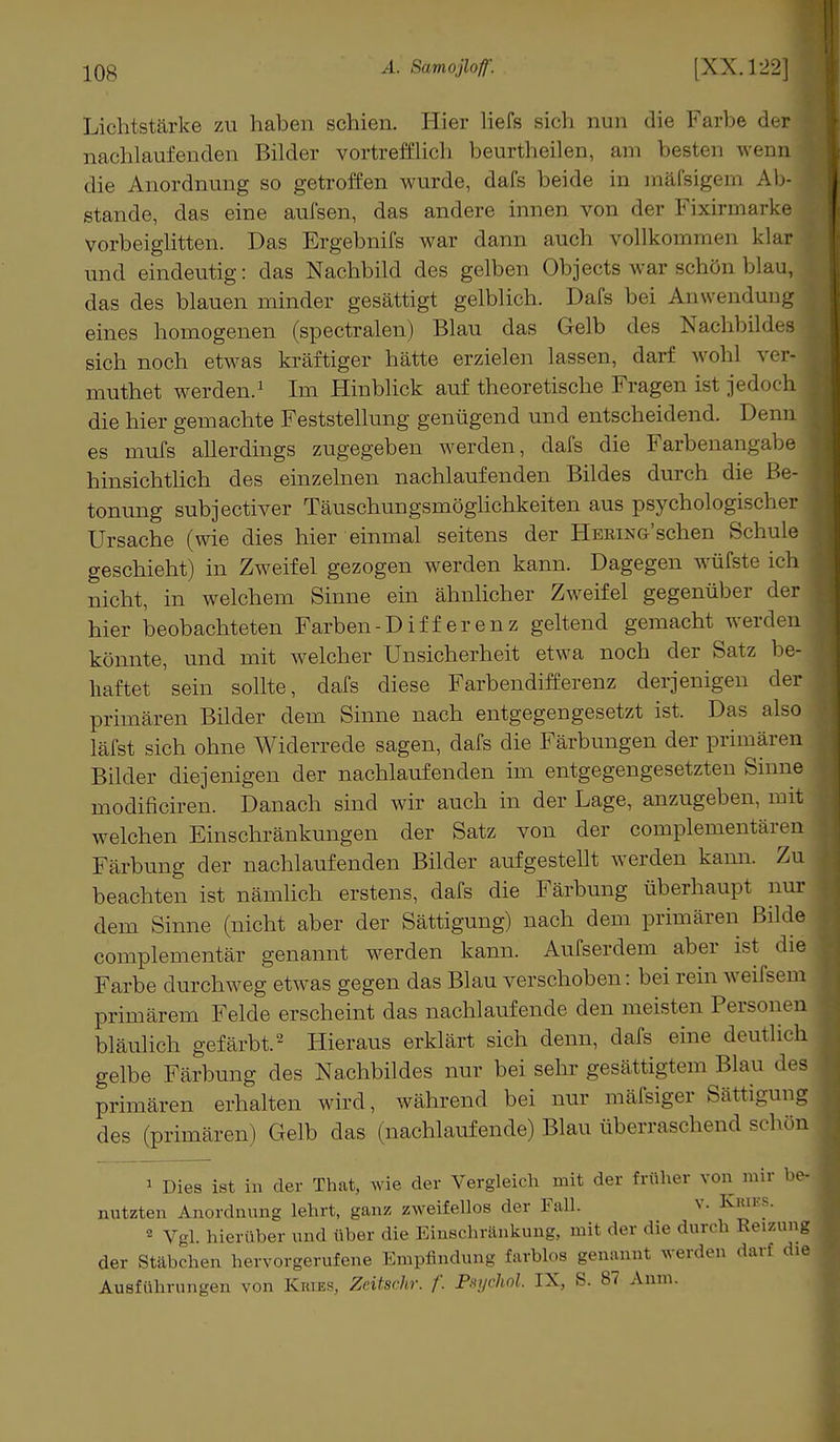 Lichtstärke zu haben schien. Hier liefs sich nun die Farbe der I nachlaufenden Bilder vortrefflich beurtheilen, am besten wenn die Anordnung so getroffen wurde, dafs beide in mäfsigem Ab-I stände, das eine aufsen, das andere innen von der Fixirmarke j vorbeiglitten. Das Ergebnifs war dann auch vollkommen klar und eindeutig: das Nachbild des gelben Objects war schön blau,I das des blauen minder gesättigt gelblich. Dafs bei Anwendung j eines homogenen (spectralen) Blau das Gelb des Nachbildes j sich noch etwas kräftiger hätte erzielen lassen, darf wohl ver- muthet werden.1 Im Hinblick auf theoretische Fragen ist jedoch die hier gemachte Feststellung genügend und entscheidend. Denn es mufs allerdings zugegeben werden, dafs die Farbenangabe hinsichtlich des einzelnen nachlaufenden Bildes durch die Be- tonung subjectiver Täuschungsmöglichkeiten aus psychologischer Ursache (wie dies hier einmal seitens der Hering'sehen Schule geschieht) in Zweifel gezogen werden kann. Dagegen wüfste ich nicht, in welchem Sinne ein ähnlicher Zweifel gegenüber der ' hier beobachteten Farben-Differenz geltend gemacht werden könnte, und mit welcher Unsicherheit etwa noch der Satz be- haftet sein sollte, dafs diese Farbendifferenz derjenigen der primären Bilder dem Sinne nach entgegengesetzt ist. Das also läfst sich ohne Widerrede sagen, dafs die Färbungen der primären Bilder diejenigen der nachlaufenden im entgegengesetzten Sinne modificiren. Danach sind wir auch in der Lage, anzugeben, mit welchen Einschränkungen der Satz von der complementären Färbung der nachlaufenden Bilder aufgestellt werden kann. Zu beachten ist nämlich erstens, dafs die Färbung überhaupt nur dem Sinne (nicht aber der Sättigung) nach dem primären Bilde complementär genannt werden kann. Aufserdem aber ist die Farbe durchweg etwas gegen das Blau verschoben: bei rein weifsein primärem Felde erscheint das nachlaufende den meisten Personen bläulich gefärbt.2 Hieraus erklärt sich denn, dafs eine deutlich gelbe Färbung des Nachbildes nur bei sehr gesättigtem Blau des primären erhalten wird, während bei nur mäfsiger Sättigung^ des (primären) Gelb das (nachlaufende) Blau überraschend schön 1 Dies ist in der That, wie der Vergleich mit der früher von mir be- nutzten Anordnung lehrt, ganz zweifellos der Fall. v. Kries. 2 Vgl. hierüber und über die Einschränkung, mit der die durch Reizung der Stäbchen hervorgerufene Empfindung farblos genannt werden darf die Ausführungen von Eures, Zeitschr. f. Pzychol. IX, S. 87 Anm.