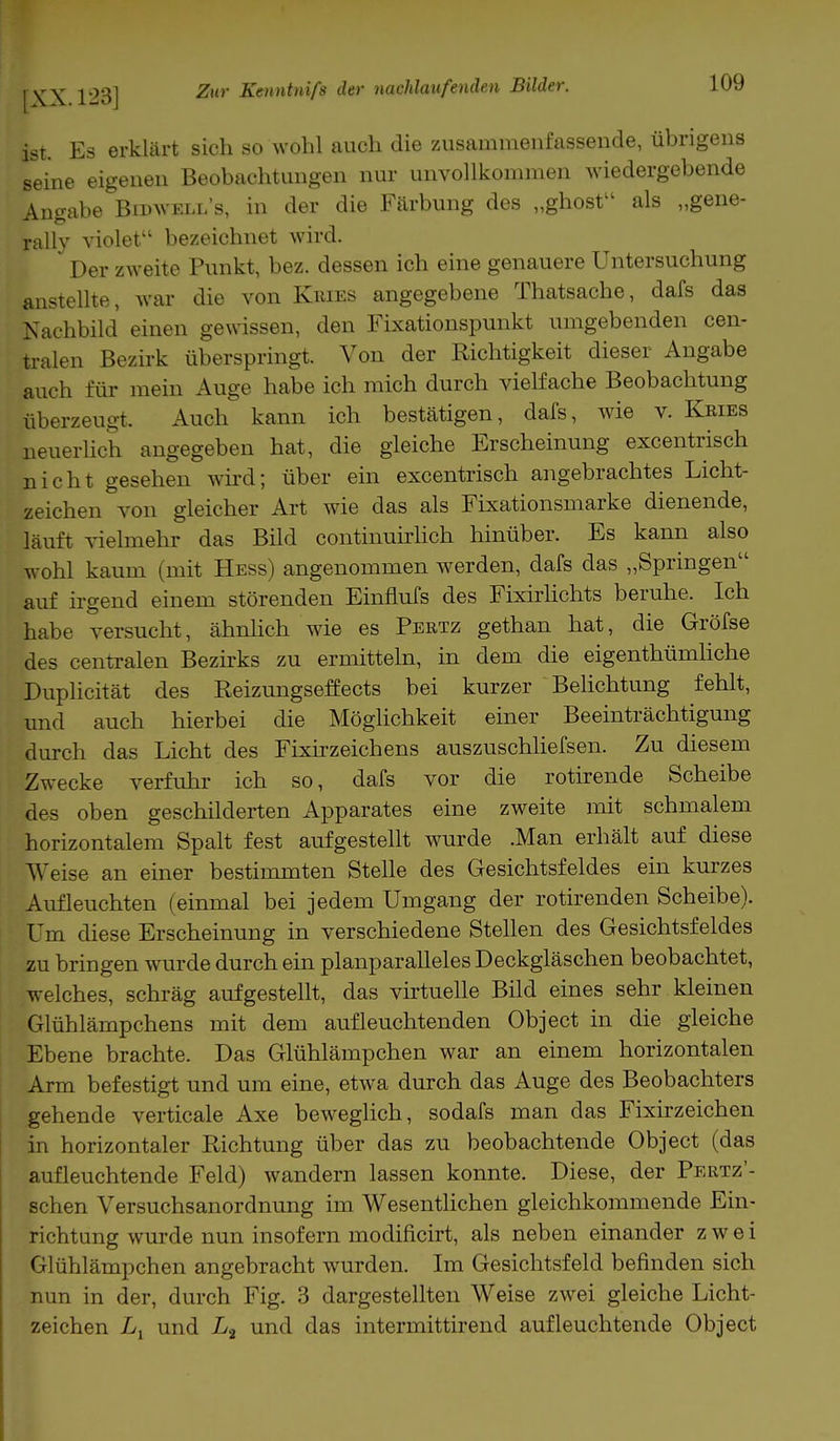 ist. Es erklärt sich so wohl auch die zusammenfassende, übrigens seine eigenen Beobachtungen nur unvollkommen wiedergebende Angabe Bidwell's, in der die Färbung des „ghost als „gene- rali}' violet bezeichnet wird. Der zweite Punkt, bez. dessen ich eine genauere Untersuchung anstellte, war die von Kries angegebene Thatsache, dafs das Kachbild einen gewissen, den Fixationspunkt umgebenden cen- tralen Bezirk überspringt. Von der Richtigkeit dieser Angabe auch für mein Auge habe ich mich durch vielfache Beobachtung überzeugt. Auch kann ich bestätigen, dafs, wie v. Kries neuerlich angegeben hat, die gleiche Erscheinung excentrisch nicht gesehen wird; über ein excentrisch angebrachtes Licht- zeichen von gleicher Art wie das als Fixationsmarke dienende, läuft vielmehr das Bild continuirlich hinüber. Es kann also wohl kaum (mit Hess) angenommen werden, dafs das „Springen auf irgend einem störenden Einflufs des Fixirlichts beruhe. Ich habe versucht, ähnlich wie es Pertz gethan hat, die Gröfse des centralen Bezirks zu ermitteln, in dem die eigenthümliche Duplicität des Reizungseffects bei kurzer Belichtung fehlt, und auch hierbei die Möglichkeit einer Beeinträchtigung durch das Licht des Fixirzeichens auszuschliefsen. Zu diesem Zwecke verfuhr ich so, dafs vor die rotirende Scheibe des oben geschilderten Apparates eine zweite mit schmalem horizontalem Spalt fest aufgestellt wurde .Man erhält auf diese Weise an einer bestimmten Stelle des Gesichtsfeldes ein kurzes Aufleuchten (einmal bei jedem Umgang der rotirenden Scheibe). Um diese Erscheinung in verschiedene Stellen des Gesichtsfeldes zu bringen wurde durch ein planparalleles Deckgläschen beobachtet, welches, schräg aufgestellt, das virtuelle Bild eines sehr kleinen Glühlämpchens mit dem aufleuchtenden Object in die gleiche Ebene brachte. Das Glühlämpchen war an einem horizontalen Arm befestigt und um eine, etwa durch das Auge des Beobachters gehende verticale Axe beweglich, sodafs man das Fixirzeichen in horizontaler Richtung über das zu beobachtende Object (das aufleuchtende Feld) wandern lassen konnte. Diese, der Pertz'- schen Versuchsanordnung im Wesentlichen gleichkommende Ein- richtung wurde nun insofern modificirt, als neben einander zwei Glühlämpchen angebracht wurden. Im Gesichtsfeld befinden sich nun in der, durch Fig. 3 dargestellten Weise zwei gleiche Licht- zeichen Ll und L2 und das intermittirend aufleuchtende Object