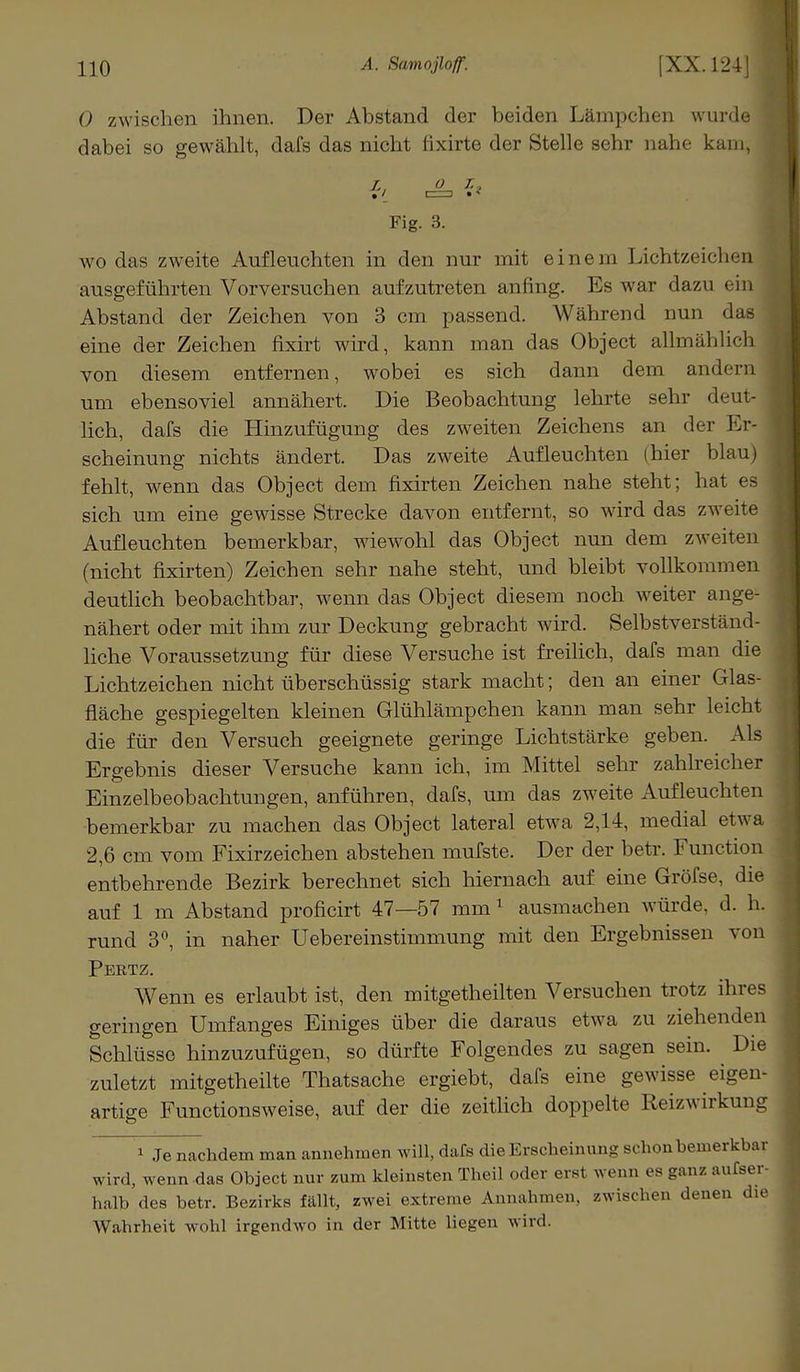 0 zwischen ihnen. Der Abstand der beiden Länipchen wurde ; dabei so gewählt, dafs das nicht fixirte der Stelle sehr nahe kam, l, o r.2 Fig. 3. wo das zweite Aufleuchten in den nur mit einem Lichtzeichen ausgeführten Vorversuchen aufzutreten anfing. Es war dazu ein Abstand der Zeichen von 3 cm passend. Während nun d eine der Zeichen fixirt wird, kann man das Object allmählich von diesem entfernen, wobei es sich dann dem andern um ebensoviel annähert. Die Beobachtung lehrte sehr deut- lich, dafs die Hinzufügung des zweiten Zeichens an der Er- scheinung nichts ändert. Das zweite Aufleuchten (hier blau) fehlt, wenn das Object dem fixirten Zeichen nahe steht; hat es sich um eine gewisse Strecke davon entfernt, so wird das zweite Aufleuchten bemerkbar, wiewohl das Object nun dem zweiten (nicht fixirten) Zeichen sehr nahe steht, und bleibt vollkommen deutlich beobachtbar, wenn das Object diesem noch weiter ange- nähert oder mit ihm zur Deckung gebracht wird. Selbstverständ- liche Voraussetzung für diese Versuche ist freilich, dafs man die Lichtzeichen nicht überschüssig stark macht; den an einer Glas- fläche gespiegelten kleinen Glühlämpchen kann man sehr leicht die für den Versuch geeignete geringe Lichtstärke geben. Als Ergebnis dieser Versuche kann ich, im Mittel sehr zahlreicher Einzelbeobachtungen, anführen, dafs, um das zweite Aufleuchten bemerkbar zu machen das Object lateral etwa 2,14, medial etwa 2,6 cm vom Fixirzeichen abstehen mufste. Der der betr. Function entbehrende Bezirk berechnet sich hiernach auf eine Gröfse, die auf 1 m Abstand proficirt 47—57 mm 1 ausmachen würde, d. h. rund 3°, in naher Uebereinstimmung mit den Ergebnissen von Pertz. Wenn es erlaubt ist, den mitgetheilten Versuchen trotz ihres geringen Umfanges Einiges über die daraus etwa zu ziehenden Schlüsse hinzuzufügen, so dürfte Folgendes zu sagen sein. ^ Die zuletzt mitgetheilte Thatsache ergiebt, dafs eine gewisse eigen- artige Functionsweise, auf der die zeitlich doppelte Reizwirkung 1 Je nachdem man annehmen will, dafs die Erscheinung schon bemerkbar wird, wenn das Object nur zum kleinsten Theil oder erst wenn es ganz außer- halb des betr. Bezirks füllt, zwei extreme Annahmen, zwischen denen die Wahrheit wohl irgendwo in der Mitte liegen wird.