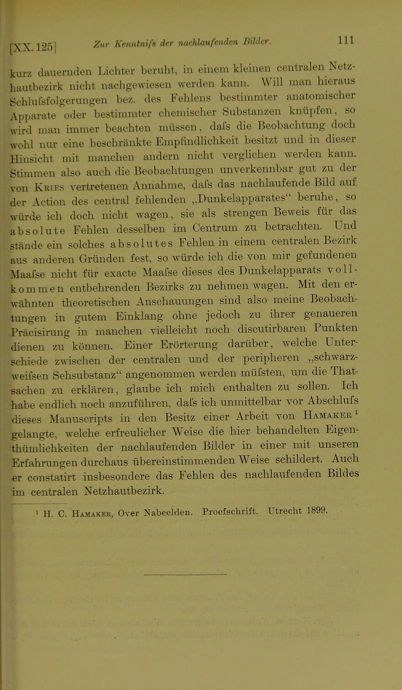 kurz dauernden Lichter beruht, in einem kleinen centralen Netz- hautbezirk nicht nachgewiesen werden kann. Will man hieraus Schlußfolgerungen bez. des Fehlens bestimmter anatomischer Apparate oder bestimmter chemischer Substanzen knüpfen, so wird man immer beachten müssen, dafs die Beobachtung doch wohl nur eine beschränkte Empfindlichkeit besitzt und in dieser Hinsicht mit manchen andern nicht verglichen werden kann. Stimmen also auch die Beobachtungen unverkennbar gut zu der von Kkies vertretenen Annahme, dafs das nachlaufende Bild auf der Action des central fehlenden „Dunkelapparates beruhe, so würde ich doch nicht wagen, sie als strengen Beweis für das absolute Fehlen desselben im Centrum zu betrachten. Und stände ein solches absolutes Fehlen in einem centralen Bezirk aus anderen Gründen fest, so würde ich die von mir gefundenen Maafse nicht für exacte Maafse dieses des Dunkelapparats voll- kommen entbehrenden Bezirks zu nehmen wagen. Mit den er- wähnten theoretischen Anschauungen sind also meine Beobach- tungen in gutem Einklang ohne jedoch zu ihrer genaueren Präcisirung in manchen vielleicht noch discutirbaren Punkten dienen zu können. Einer Erörterung darüber, welche Unter- schiede zwischen der centralen und der peripheren „schwarz- weifsen Sehsubstanz angenommen werden müfsten, um die That- sachen zu erklären, glaube ich mich enthalten zu sollen. Ich habe endlich noch anzuführen, dafs ich unmittelbar vor Abschlufs dieses Manuscripts in den Besitz einer Arbeit von Hamaker 1 gelangte, welche erfreulicher Weise die hier behandelten Eigen- tümlichkeiten der nachlaufenden Bilder in einer mit unseren Erfahrungen durchaus übereinstimmenden Weise schildert. Auch er constatirt insbesondere das Fehlen des nachlaufenden Bildes im centralen Netzhautbezirk. 1 EL C. Hamakek, Over Nabeeiden. Proefschrift. Utrecht 1899.