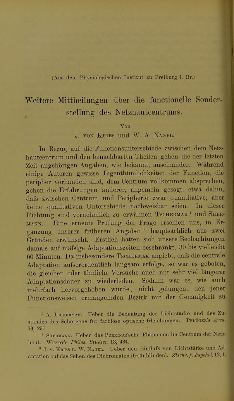 Weitere Mittheilimgen über die functionelle Sonder- stellung des Netzhautcentrums. Von J. von Kries und W. A. Nagel. In Bezug auf die Functionsunterschiede zwischen dem Netz- hautcentrum und den benachbarten Theilen gehen die der letzten Zeit angehörigen Angaben, wie bekannt, auseinander. Während einige Autoren gewisse Eigenthümlichkeiten der Function, die peripher vorhanden sind, dem Centrum vollkommen absprechen, gehen die Erfahrungen anderer, allgemein gesagt, etwa dahin, dafs zwischen Centrum und Peripherie zwar quantitative, aber keine qualitativen Unterschiede nachweisbar seien. In dieser Richtung sind vornehmlich zu erwähnen Tschekmak 1 und Sher- mann.- Eine erneute Prüfung der Frage erschien uns, in Er- gänzung unserer früheren Angaben3 hauptsächlich aus zwei Gründen erwünscht. Erstlich hatten sich unsere Beobachtungen damals auf mäfsige Adaptationszeiten beschränkt, 30 bis vielleicht 60 Minuten. Da insbesondere Tschermax angiebt, dafs die centrale Adaptation aufserordentlich langsam erfolge, so war es geboten, die gleichen oder ähnliche Versuche auch mit sehr viel längerer Adaptationsdauer zu wiederholen. Sodann war es, wie auch mehrfach hervorgehoben wurde, nicht gelungen, den jener Functionsweisen ermangelnden Bezirk mit der Genauigkeit zu 1 A. Tschekmak. Ueber die Bedeutung der Lichtstärke und des Zu- standes des Sehorgans für farblose optische Gleichungen. Pflüger's Arch. 70, 297. 2 Shermann. Ueber das PuRKiNjE'sche Phänomen im Centrum der Netz- haut. Wundt's Philos. Studien 13, 434. 3 J. v. Kries u. W. Nagel. Ueber den Einflufs von Lichtstärke und Ad- aptation auf das Sehen des Dichromaten (Grünblinden). Ztschr. f. Psychol. 12,1.